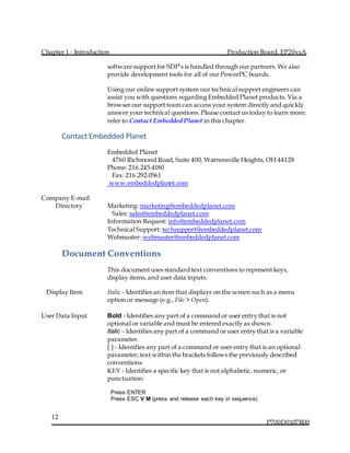 Chapter 1 - Introduction Production Board, EP20xxA
P700D0107R00
12
software support for SDP’s is handled through our partners. We also
provide development tools for all of our PowerPC boards.
Using our online support system our technical support engineers can
assist you with questions regarding Embedded Planet products. Via a
browser our support team can access your system directly and quickly
answer your technical questions. Please contact us today to learn more;
refer to Contact Embedded Planet in this chapter.
Contact Embedded Planet
Embedded Planet
  4760 Richmond Road, Suite 400, Warrensville Heights, OH 44128
Phone: 216.245.4180
  Fax: 216.292.0561
www.embeddedplanet.com
Company E-mail
Directory Marketing: marketing@embeddedplanet.com
  Sales: sales@embeddedplanet.com 
Information Request: info@embeddedplanet.com
Technical Support: techsupport@embeddedplanet.com
Webmaster: webmaster@embeddedplanet.com
Document Conventions
This document uses standard text conventions to represent keys,
display items, and user data inputs:
Display Item Italic - Identifies an item that displays on the screen such as a menu
option or message (e.g., File > Open).
User Data Input Bold - Identifies any part of a command or user entry that is not
optional or variable and must be entered exactly as shown.
Italic - Identifies any part of a command or user entry that is a variable
parameter.
[ ] - Identifies any part of a command or user entry that is an optional
parameter; text within the brackets follows the previously described
conventions. 
KEY - Identifies a specific key that is not alphabetic, numeric, or
punctuation:
Press ENTER 
Press ESC V M (press and release each key in sequence)
 