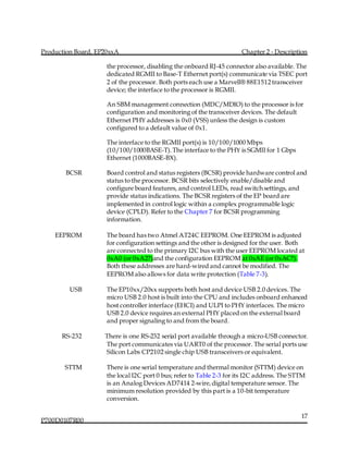 Production Board, EP20xxA Chapter 2 - Description
P700D0107R00
17
the processor, disabling the onboard RJ-45 connector also available. The
dedicated RGMII to Base-T Ethernet port(s) communicate via TSEC port
2 of the processor. Both ports each use a Marvell® 88E1512 transceiver
device; the interface to the processor is RGMII.
An SBM management connection (MDC/MDIO) to the processor is for
configuration and monitoring of the transceiver devices. The default
Ethernet PHY addresses is 0x0 (VSS) unless the design is custom
configured to a default value of 0x1.
The interface to the RGMII port(s) is 10/100/1000 Mbps
(10/100/1000BASE-T).The interface to the PHY is SGMII for 1 Gbps
Ethernet (1000BASE-BX).
BCSR Board control and status registers (BCSR) provide hardware control and
status to the processor. BCSR bits selectively enable/disable and
configure board features, and control LEDs, read switch settings, and
provide status indications. The BCSR registers of the EP board are
implemented in control logic within a complex programmable logic
device (CPLD). Refer to the Chapter 7 for BCSR programming
information.
EEPROM The board has two Atmel AT24C EEPROM. One EEPROM is adjusted
for configuration settings and the other is designed for the user. Both
are connected to the primary I2C bus with the user EEPROM located at
0xA0 (or 0xA2?)and the configuration EEPROM at 0xAE (or 0xAC?).
Both these addresses are hard-wired and cannot be modified. The
EEPROM also allows for data write protection (Table 7-3).
USB The EP10xx/20xx supports both host and device USB 2.0 devices. The
micro USB 2.0 host is built into the CPU and includes onboard enhanced
host controller interface (EHCI) and ULPI to PHY interfaces. The micro
USB 2.0 device requires an external PHY placed on the external board
and proper signaling to and from the board.
RS-232 There is one RS-232 serial port available through a micro-USB connector.
The port communicates via UART0 of the processor. The serial ports use
Silicon Labs CP2102 single chip USB transceivers or equivalent.
STTM There is one serial temperature and thermal monitor (STTM) device on
the local I2C port 0 bus; refer to Table 2-3 for its I2C address. The STTM
is an Analog Devices AD7414 2-wire,digital temperature sensor. The
minimum resolution provided by this part is a 10-bit temperature
conversion.
 