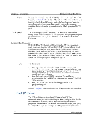 Chapter 2 – Description Production Board, EP20xxA
P700D0107R00
18
SRTC There is one serial real-time clock (SRTC) device on the local I2C port 0
bus; refer to Table 2-3 for its I2C address. It provides clock and calendar
functions for the board. Counters for tenths/hundredths of seconds,
seconds, minutes, hours, day, date, month, year, andcentury are
provided. Its functionality is equivalent to the STMicrodevices M41T81
part.
JTAG/COP The J4 header provides access to the COP port of the processor for
debug access. Additionally J4 can be configured with jumper settings to
give access to the CPLD JTAG. Refer to JTAG/COP Mode Select in
Chapter 4.
Expansion Bus Connector
On the EP10xx/20xx board, a Molex or Samtec 300-pin connector is
used to provide signaling off-board (EP102.271). Designed as a direct
interface to the EP10xx/20xx board,the 10 × 30 connector contains
address, control and data signals for general connectivity, but it also
provides several specialized signal groupings such as the clock, UART,
SerDes x4, RGMII, SGMII, GPIO, I2C/SPI, MDC/MDIO,NAND FLASH
I/F/LGPL, interrupts signals, and power signals.
I/O The board has:
 One expansion bus connector which provides address, data
memory control, clocking, UART, RGMII, SGMII, GPIO, I2C/SPI,
MDC/MDIO, NAND FLASH I/F/LGPL, SerDes x4, interrupts
signals, and power signals.
 One dedicated micro-USB 2.0 connector. The serial port
communicates via UART0 of the processor and uses a CP2102 RS-
232 transceiver.
 One JTAG/COP port header for debugger and CPLD
programming use.
Refer to Chapter 5 for more information and pinouts for the connectors.
QorIQ Processor
The EP board incorporates a QorIQ P20xx or QorIQ P10xx
communications processor depending on board configuration.This 36-
bit processor includes two Power Architecture™ e500 cores and
peripheral interfaces that can be used for combined control, data path,
and application layer processing. The P20xxprocessor incorporates:
 