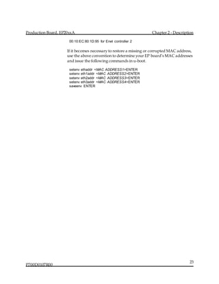 Production Board, EP20xxA Chapter 2 - Description
P700D0107R00
23
00:10:EC:80:1D:95 for Enet controller 2
If it becomes necessary to restore a missing or corrupted MAC address,
use the above convention to determine your EP board’s MAC addresses
and issue the following commands in u-boot.
setenv ethaddr <MAC ADDRESS1>ENTER
setenv eth1addr <MAC ADDRESS2>ENTER
setenv eth2addr <MAC ADDRESS3>ENTER
setenv eth3addr <MAC ADDRESS4>ENTER
saveenv ENTER
 
