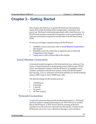 Production Board, EP20xxA Chapter 3 – Getting Started
P700D0107R00
25
Chapter 3 - Getting Started
This chapter describes how to get the EP board up and running in
stand-alone mode including initial configuration, connection,and
power up. The board comes preprogrammed with u-boot firmware. An
RS-232 serial monitor connection is required to access u-boot utilities. A
network connection is required to transfer files to the EP board using
TFTP.
To start up and begin communicating with the EP board:
1. Establish a serial connection; refer to Serial Monitor Connection in
this chapter.
2. Establish a network connection, if required; refer to Network
Connection in this chapter.
3. Apply power; refer to Power Up in this chapter.
Serial Monitor Connection
A terminal emulator program on the host machine (e.g., minicom, Tera
Term, or HyperTerminal) or dumb terminal and a Silicon Labs CP2101
driver are required to interact with the EP board. To establish a serial
monitor connection with the host system, connect the RJ-45 monitor
port (see Fig. 2-2) to a serial port on the host machine (or dumb terminal)
using a USB A-type to micro USB B-type cable.
The default settings for the monitor port are:
 115200 baud.
 8 data bits.
 1 stop bit.
 No parity.
 No flow control.
  Network Connection  
A network connection between the development target (i.e., EP board)
and host system is needed if planning to use TFTP services to transfer
files to the EP board. A TFTP server must be running on the host
machine to use the network connection for file transfer. Connect to the
EP board in one of two ways: directly or through a network hub or
 
