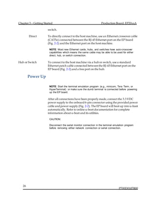 Chapter 3 – Getting Started Production Board, EP20xxA
P700D0107R00
26
switch.
Direct To directly connect to the host machine, use an Ethernet crossover cable
(CAT5e) connected between the RJ-45 Ethernet port on the EP board
(Fig. 2-2) and the Ethernet port on the host machine.
NOTE: Most new Ethernet cards, hubs, and switches have auto-crossover
capabilities which means the same cable may be able to be used for either
direct, hub, or switch connection.
Hub or Switch To connect to the host machine via a hub or switch, use a standard
Ethernet patch cable connected between the RJ-45 Ethernet port on the
EP board (Fig. 2-2) and a free port on the hub.
Power Up
NOTE: Start the terminal emulation program (e.g., minicom, Tera Term, or
HyperTerminal) or make sure the dumb terminal is connected before powering
up the EP board.
After all connections have been properly made, connect the 3.3 VDC
power supply to the onboard 6-pin connector using the provided power
cable and power supply (Fig. 2-2). The EP board will boot up into u-boot
automatically. Refer to online u-boot documentation for complete
information about u-boot and its utilities.
CAUTION:
Disconnect the serial monitor connection in the terminal emulation program
before removing either network connection or serial connection.
 