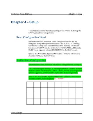 Production Board, EP20xxA Chapter 4 - Setup
P700D0107R00
27
Chapter 4 - Setup
This chapter describes the various configuration options that setup the
EP10xx/20xx board for operation.
Reset Configuration Word
For the P10xx/20xx processor, a reset configuration word (RCW)
configures many of the processor features. The RCW is a 512 bit long
word that is factory set; it is read from external memory. The default
location for the RCW is in the first sector of NOR FLASH. Additionally,
the EP board supports using an I2C EEPROM as the RCW source.
Refer to the P10xx/20xx Reference Manual for additional information
about the RCW and the RCW fields.
SerDes Port Configuration
For the P10xx/P20xx processor, SerDes lane configuration is factory set.
The EP board ships with an RCW residing in NOR FLASH that matches
the build option for the board. Table 2-2 shows the SerDes configuration
options supported, and the SerDes protocol for that configuration.
Refer to the P10xx/P20xx Reference Manual for additional information
about the SerDes protocol options.GET RID OF?
 