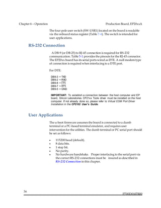 Chapter 6 – Operation Production Board, EP20xxA
P700D0107R00
36
The four-pole user switch (SW-USR1) located on the board is readable
via the onboard status register (Table 7-4). The switch is intended for
user applications.
RS-232 Connection
  A DB-9 (or DB-25) to RJ-45 connection is required for RS-232
communication. Table 5-1 provides the pinouts for the RJ-45 connector.
The EP20xx board has its serial ports wired as DTE. A null modem type
of connection is required when interfacing to a DTE port.
For DTE:
DB9-3 = TXD
DB9-2 = RXD
DB9-8 = CTS̅̅̅̅̅
DB9-7 = RTS̅̅̅̅̅
DB9-5 = GND
IMPORTANT: To establish a connection between the host computer and EP
board, Silicon Laboratories CP21xx Tools driver must be installed on the host
computer. If not already done so, please refer to Virtual COM Port Driver
Installation in the CP2102 User’s Guide.
User Applications
The u-boot firmware assumes the board is connected to a dumb
terminal or a PC-based terminal emulator, and requires user
intervention for the utilities. The dumb terminal or PC serial port should
be set as follows:
 115200 baud (default).
 8 data bits.
 1 stop bit.
 No parity.
 No hardware handshake.  Proper interfacing to the serial port via
the correct RS-232 connections must be   insured as described in
RS-232 Connection in this chapter.
 