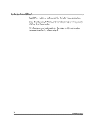 Production Board, EP20xxA
P700D0107R00
4
RapidIO is a registered trademark of the RapidIO Trade Association.
Wind River Systems, VxWorks, and Tornado are registered trademarks
of Wind River Systems, Inc.
All other names and trademarks are the property of their respective
owners and are hereby acknowledged.
 