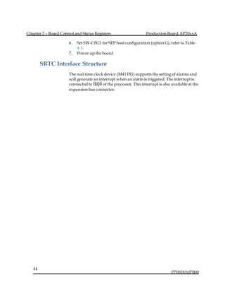 Chapter 7 – Board Control and Status Registers Production Board, EP20xxA
P700D0107R00
44
6. Set SW-CFG1 for SEP boot configuration (option G); refer to Table
4-1.
7. Power up the board.
SRTC Interface Structure
The real-time clock device (M41T81) supports the setting of alarms and
will generate an interrupt when an alarm is triggered. The interrupt is
connected to IRQ0̅̅̅̅̅̅̅ of the processor. This interrupt is also available at the
expansion bus connector.
 