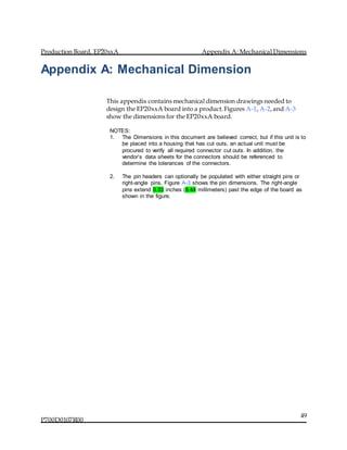Production Board, EP20xxA Appendix A: Mechanical Dimensions
P700D0107R00
49
Appendix A: Mechanical Dimension
This appendix contains mechanical dimension drawings needed to
design the EP20xxA board into a product.Figures A-1, A-2,and A-3
show the dimensions for the EP20xxA board.
NOTES:
1. The Dimensions in this document are believed correct, but if this unit is to
be placed into a housing that has cut outs, an actual unit must be
procured to verify all required connector cut outs. In addition, the
vendor’s data sheets for the connectors should be referenced to
determine the tolerances of the connectors.
2. The pin headers can optionally be populated with either straight pins or
right-angle pins. Figure A-3 shows the pin dimensions. The right-angle
pins extend 0.33 inches (8.44 millimeters) past the edge of the board as
shown in the figure.
 
