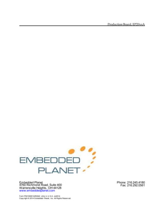 Production Board, EP20xxA
Embedded Planet Phone: 216.245.4180
4760 Richmond Road, Suite 400 Fax: 216.292.0561
Warrensville Heights, OH 44128
www.embeddedplanet.com
Form P5010000122RA00 Litho in U.S.A. Jul2014
Copy right © 2014 Embedded Planet, Inc. All Rights Reserv ed.
 