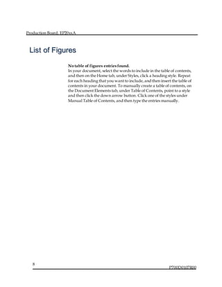 Production Board, EP20xxA
P700D0107R00
8
No table of figures entries found.
In your document, select the words to include in the table of contents,
and then on the Home tab, under Styles, click a heading style. Repeat
for each heading that you want to include, and then insert the table of
contents in your document. To manually create a table of contents, on
the Document Elements tab, under Table of Contents, point to a style
and then click the down arrow button. Click one of the styles under
Manual Table of Contents, and then type the entries manually.
List of Figures
 