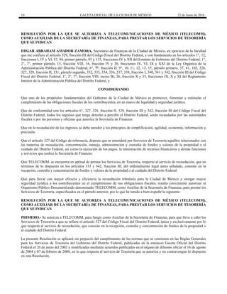 10 GACETA OFICIAL DE LA CIUDAD DE MÉXICO 22 de Junio de 2016
RESOLUCIÓN POR LA QUE SE AUTORIZA A TELECOMUNICACIONES DE MÉXICO (TELECOMM),
COMO AUXILIAR DE LA SECRETARÍA DE FINANZAS, PARA PRESTAR LOS SERVICIOS DE TESORERÍA
QUE SE INDICAN
EDGAR ABRAHAM AMADOR ZAMORA, Secretario de Finanzas de la Ciudad de México, en ejercicio de la facultad
que me confiere el artículo 329, fracción III del Código Fiscal del Distrito Federal, y con fundamento en los artículos 1°, 12,
fracciones I, IV y VI, 87, 94, primer párrafo, 95 y 115, fracciones IV y XII del Estatuto de Gobierno del Distrito Federal; 1°,
2°, 7°, primer párrafo, 15, fracción VIII, 16, fracción IV y 30, fracciones IV, VI, IX y XXI de la Ley Orgánica de la
Administración Pública del Distrito Federal; 6°, 7°, fracción II, 9°, 10, 11, 12, 13, 15, párrafo primero, 37, 41, 102, 326,
327, 328, fracción II, 331, párrafo segundo, 332, 333, 334, 336, 337, 338, fracción I, 340, 341 y 342, fracción III del Código
Fiscal del Distrito Federal; 1°, 2°, 7°, fracción VIII, inciso B), 26, fracción X y 35, fracciones IX, X y XI del Reglamento
Interior de la Administración Pública del Distrito Federal, y
CONSIDERANDO
Que uno de los propósitos fundamentales del Gobierno de la Ciudad de México es promover, fomentar y estimular el
cumplimiento de las obligaciones fiscales de los contribuyentes, en un marco de legalidad y seguridad jurídica.
Que de conformidad con los artículos 6°, 327, 328, fracción II, 329, fracción III y 342, fracción III del Código Fiscal del
Distrito Federal, todos los ingresos que tenga derecho a percibir el Distrito Federal, serán recaudados por las autoridades
fiscales o por las personas y oficinas que autorice la Secretaría de Finanzas.
Que en la recaudación de los ingresos se debe atender a los principios de simplificación, agilidad, economía, información y
precisión.
Que el artículo 327 del Código de referencia, dispone que se entenderá por Servicios de Tesorería aquéllos relacionados con
las materias de recaudación, concentración, manejo, administración y custodia de fondos y valores de la propiedad o al
cuidado del Distrito Federal, así como la ejecución de los pagos, la ministración de recursos financieros y demás funciones
y servicios que realice la Secretaría de Finanzas.
Que TELECOMM, se encuentra en aptitud de prestar los Servicios de Tesorería, respecto al servicio de recaudación, que en
términos de lo dispuesto en los artículos 333 y 342, fracción III, del ordenamiento legal antes señalado, consiste en la
recepción, custodia y concentración de fondos y valores de la propiedad o al cuidado del Distrito Federal.
Que para llevar con mayor eficacia y eficiencia la recaudación tributaria para la Ciudad de México y otorgar mayor
seguridad jurídica a los contribuyentes en el cumplimiento de sus obligaciones fiscales, resulta conveniente autorizar al
Organismo Público Descentralizado denominado TELECOMM, como Auxiliar de la Secretaría de Finanzas, para prestar los
Servicios de Tesorería, especificados en el párrafo anterior, por lo que he tenido a bien expedir la siguiente:
RESOLUCIÓN POR LA QUE SE AUTORIZA A TELECOMUNICACIONES DE MÉXICO (TELECOMM),
COMO AUXILIAR DE LA SECRETARÍA DE FINANZAS, PARA PRESTAR LOS SERVICIOS DE TESORERÍA
QUE SE INDICAN
PRIMERO.- Se autoriza a TELECOMM, para fungir como Auxiliar de la Secretaría de Finanzas, para que lleve a cabo los
Servicios de Tesorería a que se refiere el artículo 327 del Código Fiscal del Distrito Federal, única y exclusivamente por lo
que respecta al servicio de recaudación, que consiste en la recepción, custodia y concentración de fondos de la propiedad o
al cuidado del Distrito Federal.
La presente Resolución se aplicará sin perjuicio del cumplimiento de las normas que se contienen en las Reglas Generales
para los Servicios de Tesorería del Gobierno del Distrito Federal, publicadas en la entonces Gaceta Oficial del Distrito
Federal el 20 de junio del 2002 y modificadas mediante acuerdos publicados en el órgano de difusión oficial el 16 de agosto
de 2004 y 07 de febrero de 2008, en lo que respecta al servicio de Tesorería que se autoriza y no contravengan lo dispuesto
en esta Resolución.
 