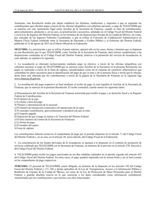 22 de Junio de 2016 GACETA OFICIAL DE LA CIUDAD DE MÉXICO 11
Asimismo, esta Resolución tendrá por objeto establecer los términos, condiciones y requisitos a que se sujetarán los
contribuyentes que efectúen pagos a través de las oficinas telegráficas con cobertura nacional, a cargo de TELECOMM que
se autoriza con este instrumento legal como Auxiliar de la Secretaría de Finanzas, cuando se trate de contribuciones,
aprovechamientos, productos y, en su caso, su actualización y accesorios, señaladas en el Código Fiscal del Distrito Federal
y en la Ley de Ingresos del Distrito Federal, en los términos de las disposiciones fiscales de la Ciudad de México, así como,
por concepto de los Ingresos Federales Coordinados, a que se refiere el Convenio de Colaboración Administrativa en
Materia Fiscal Federal celebrado entre la Secretaría de Hacienda y Crédito Público y el Gobierno del Distrito Federal,
publicado el 12 de agosto de 2015 en el Diario Oficial de la Federación.
SEGUNDO.- La autorización a que se refiere el punto anterior, operará sólo en los casos, forma y términos que se disponen
en esta Resolución, por lo que TELECOMM, como Auxiliar de la Secretaría de Finanzas, dará estricto cumplimiento a las
disposiciones contenidas en el Código Fiscal del Distrito Federal, relativas a la prestación del servicio de recaudación, la
cual, además, se sujetará a lo siguiente:
1. La recaudación se efectuará exclusivamente mediante pago en efectivo, a través de las oficinas telegráficas con
cobertura nacional, a cargo de TELECOMM que se autoriza como Auxiliar de la Secretaría en la presente Resolución, los
pagos se realizarán a través de la línea de captura, considerándose como tal al conjunto de caracteres alfanuméricos que
contendrán los datos necesarios para la identificación del pago de que se trate y de la persona física o moral que lo efectúe,
dicha línea será obtenida por los contribuyentes a través de la página de la Secretaría de Finanzas en la siguiente liga
www.finanzas.df.gob.mx.
2. La acreditación del pago respectivo se hará mediante el recibo de pago el cual expedirá el Auxiliar de la Secretaría de
Finanzas, que se autoriza en la presente Resolución. El recibo contendrá, cuando menos los siguientes datos:
a) Denominación del Auxiliar de la Secretaría de Finanzas autorizada para recibir el pago y su domicilio fiscal y su Registro
Federal de Contribuyentes.
b) El número de la caja.
c) La fecha y hora del pago.
d) Número y denominación de la sucursal.
e) El número de transacción (consecutivo de operaciones de la caja).
f) El concepto (contribución, aprovechamiento o producto) de que se trate.
g) El importe pagado.
h) Indicación de que el pago se realiza a la Tesorería del Distrito Federal.
i) El folio (número de control de la Secretaría de Finanzas).
j) La forma de pago.
k) El nombre del cajero.
l) Línea de captura.
Los contribuyentes deberán conservar el comprobante de pago por el periodo dispuesto en el artículo 71 del Código Fiscal
del Distrito Federal y, en su caso, en el artículo 30, tercer párrafo, del Código Fiscal de la Federación.
3. La concentración de los fondos derivados de la recaudación se ajustará a lo dispuesto en el contrato de prestación de
servicios celebrado por TELECOMM con la Secretaría de Finanzas, en términos de lo previsto en el artículo 338, fracción I,
del Código Fiscal del Distrito Federal.
4. TELECOMM podrá recibir los pagos autorizados en los días inhábiles señalados en el párrafo segundo del artículo 433
del Código Fiscal del Distrito Federal. En estos casos, el pago quedará registrado con la misma fecha y así se hará constar
en los comprobantes de pago respectivos.
TERCERO.- El personal de TELECOMM, estará obligado, en términos de lo dispuesto en los artículos 102 del Código
Fiscal del Distrito Federal y 171, 186 y demás aplicables de la Ley de Transparencia, Acceso a la Información Pública y
Rendición de Cuentas de la Ciudad de México, así como de la Ley de Protección de Datos Personales para el Distrito
Federal, a guardar absoluta reserva en lo que concierne a los datos considerados como información confidencial,
suministrados por los contribuyentes o por terceros con ellos relacionados.
 