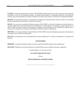 12 GACETA OFICIAL DE LA CIUDAD DE MÉXICO 22 de Junio de 2016
CUARTO.- El personal administrativo adscrito a TELECOMM, facultado para llevar a cabo la operación de las funciones
autorizadas a través de este instrumento jurídico, de ninguna manera podrá ser considerado personal de la Secretaría de
Finanzas, pero será responsable de los hechos constitutivos de delito en que incurra, en términos de la legislación aplicable.
QUINTO.- La Secretaría de Finanzas, sin menoscabo de lo dispuesto en esta Resolución, conserva en todo caso, la facultad
de ejercer directamente las funciones cuyo ejercicio se autoriza.
SEXTO.- Los servicios de recaudación tributaria que preste TELECOMM, en virtud de lo dispuesto en esta Resolución, no
causarán ningún tipo de costo adicional para los contribuyentes y estarán sujetos a la vigilancia y supervisión que lleve a
cabo el órgano de control interno de la Secretaría de Finanzas, de conformidad con las facultades de auditoría que le
confiere la Ley Orgánica de la Administración Pública del Distrito Federal y su Reglamento.
SÉPTIMO.- La Tesorería del Distrito Federal brindará a TELECOMM, todas las facilidades para que opere eficazmente la
autorización a que se refiere esta Resolución.
OCTAVO.- La interpretación de esta Resolución para efectos administrativos y fiscales corresponderá a la Secretaría de
Finanzas.
TRANSITORIOS
PRIMERO.- La presente Resolución surtirá sus efectos a partir del día hábil siguiente al de su publicación.
SEGUNDO.- Publíquese en la Gaceta Oficial de la Ciudad de México para su debida observancia y aplicación.
Ciudad de México, a 16 de junio de 2016.
EL SECRETARIO DE FINANZAS
(Firma)
EDGAR ABRAHAM AMADOR ZAMORA
 