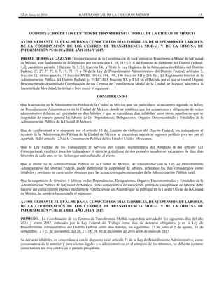 22 de Junio de 2016 GACETA OFICIAL DE LA CIUDAD DE MÉXICO 13
COORDINACIÓN DE LOS CENTROS DE TRANSFERENCIA MODAL DE LA CIUDAD DE MÉXICO
AVISO MEDIANTE EL CUAL SE DAN A CONOCER LOS DÍAS INHÁBILES, DE SUSPENSIÓN DE LABORES,
DE LA COORDINACIÓN DE LOS CENTROS DE TRANSFERENCIA MODAL Y DE LA OFICINA DE
INFORMACIÓN PÚBLICA DEL AÑO 2016 Y 2017.
ISRAEL DE ROSAS GAZANO, Director General de la Coordinación de los Centros de Transferencia Modal de la Ciudad
de México, con fundamento en lo dispuesto por los artículos 1, 18, 115 y 116 del Estatuto de Gobierno del Distrito Federal;
1, 2, penúltimo párrafo, 3 fracción II, 7, 15, fracción IX, y 36 de la Ley Orgánica de la Administración Pública del Distrito
Federal; 1º, 2º, 3º, 5º, 6, 7, 11, 71, 73 y 74 de la Ley de Procedimiento Administrativo del Distrito Federal; artículos 7,
fracción IX, último párrafo, 37 fracción XVIII, 101-G, 194, 195, 196 fracción XII y 216 Ter, del Reglamento Interior de la
Administración Pública del Distrito Federal; y, TERCERO, fracción XX y XXI, en el Decreto por el que se crea el Órgano
Desconcentrado denominado Coordinación de los Centros de Transferencia Modal de la Ciudad de México, adscrito a la
Secretaría de Movilidad; he tenido a bien emitir el siguiente:
CONSIDERANDO
Que la actuación de la Administración Pública de la Ciudad de México ante los particulares se encuentra regulada en la Ley
de Procedimiento Administrativo de la Ciudad de México, donde se establece que las actuaciones y diligencias de orden
administrativo deberán ser ejecutadas en días hábiles, y que se consideran días inhábiles, entre otros, aquellos en que se
suspendan de manera general las labores de las Dependencias, Delegaciones, Órganos Desconcentrado y Entidades de la
Administración Pública de la Ciudad de México.
Que de conformidad a lo dispuesto por el artículo 13 del Estatuto de Gobierno del Distrito Federal, los trabajadores al
servicio de la Administración Pública de la Ciudad de México se encuentran sujetos al régimen jurídico previsto por el
Apartado B del artículo 123 de la Constitución Política de los Estados Unidos Mexicanos.
Que la Ley Federal de los Trabajadores al Servicio del Estado, reglamentaria del Apartado B del artículo 123
Constitucional, establece para los trabajadores el derecho a disfrutar de dos periodos anuales de vacaciones de diez días
laborales de cada uno, en las fechas que sean señaladas al efecto.
Que el titular de la Administración Pública de la Ciudad de México, de conformidad con la Ley de Procedimiento
Administrativo del Distrito Federal, puede determinar la suspensión de labores, señalando los días considerados como
inhábiles y por tanto no correrán los términos para las actuaciones gubernamentales de la Administración Pública local.
Que la suspensión de términos y labores en las Dependencias, Delegaciones, Órganos Desconcentrados y Entidades de la
Administración Pública de la Ciudad de México, como consecuencia de vacaciones generales o suspensión de labores, debe
hacerse del conocimiento público mediante la expedición de un Acuerdo que se publique en la Gaceta Oficial de la Ciudad
de México, he tenido a bien expedir el siguiente:
AVISO MEDIANTE EL CUAL SE DAN A CONOCER LOS DÍAS INHÁBILES, DE SUSPENSIÓN DE LABORES,
DE LA COORDINACIÓN DE LOS CENTROS DE TRANSFERENCIA MODAL Y DE LA OFICINA DE
INFORMACIÓN PÚBLICA DEL AÑO 2016 Y 2017.
PRIMERO.- La Coordinación de los Centros de Transferencia Modal, suspenderá actividades los siguientes días del año
2016 y enero 2017, indicados por la Ley Federal del Trabajo como días de descanso obligatorio y en la Ley de
Procedimiento Administrativo del Distrito Federal como días hábiles, los siguientes: 27 de julio al 5 de agosto, 16 de
septiembre, 2 y 21 de noviembre, del 26, 27, 28, 29, 30 de diciembre de 2016 al 06 de enero de 2017.
Se declaran inhábiles, en concordancia con lo dispuesto en el artículo 71 de la Ley de Procedimiento Administrativo, como
consecuencia de lo anterior y para efectos legales y/o administrativos en el cómputo de los términos, no deberán contarse
como hábiles los días citados en el párrafo precedente.
 