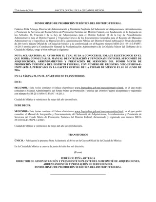 22 de Junio de 2016 GACETA OFICIAL DE LA CIUDAD DE MÉXICO 15
FONDO MIXTO DE PROMOCIÓN TURÍSTICA DEL DISTRITO FEDERAL
Federico Peña Arteaga, Director de Administración y Presidente Suplente del Subcomité de Adquisiciones, Arrendamientos
y Prestación de Servicios del Fondo Mixto de Promoción Turística del Distrito Federal, con fundamento en lo dispuesto en
los Artículos 21, Fracción I de la Ley de Adquisiciones para el Distrito Federal, 11 de la Ley de Procedimiento
Administrativo para el Distrito Federal y Trigésimo Octavo de los Lineamientos Generales para el Registro de Manuales
Administrativos y Específicos de Operación de la Administración Pública del Distrito Federal publicado el 30 de diciembre
de 2014 en la Gaceta Oficial de la Ciudad de México y de conformidad con el Registro número MEO-25/110516-E-FMPT-
14/2013 emitido por la Coordinación General de Modernización Administrativa de la Oficialía Mayor del Gobierno de la
Ciudad de México, tengo a bien publicar la siguiente:
NOTA ACLARATORIA AL AVISO POR EL CUAL SE DA A CONOCER EL ENLACE ELECTRONICO EN EL
QUE PODRÁ CONSULTAR EL MANUAL DE INTEGRACIÓN Y FUNCIONAMIENTO DEL SUBCOMITÉ DE
ADQUISICIONES, ARRENDAMIENTOS Y PRESTACIÓN DE SERVICIOS DEL FONDO MIXTO DE
PROMOCIÓN TURISTICA DEL DISTRITO FEDERAL, CON NÚMERO DE REGISTRO: MEO-25/110516-E-
FMPT-14/2013, PUBLICADO EN LA GACETA OFICIAL DE LA CIUDAD DE MÉXICO EL 01 DE JUNIO DE
2016.
EN LA PÁGINA 21, EN EL APARTADO DE TRANSITORIOS:
DICE:
SEGUNDO.- Este Aviso contiene el Enlace electrónico www.fmpt.cdmx.gob.mx/marconormativo.html, en el que podrá
consultar el Manual Administrativo del Fondo Mixto de Promoción Turística del Distrito Federal dictaminado y registrado
con número MEO-25/110516-E-FMPT-14/2013.
Ciudad de México a veinticinco de mayo del año dos mil seis.
DEBE DECIR:
SEGUNDO.- Este Aviso contiene el Enlace electrónico www.fmpt.cdmx.gob.mx/marconormativo.html, en el que podrá
consultar el Manual de Integración y Funcionamiento del Subcomité de Adquisiciones, Arrendamientos y Prestación de
Servicios del Fondo Mixto de Promoción Turística del Distrito Federal, dictaminado y registrado con número MEO-
25/110516-E-FMPT-14/2013.
Ciudad de México a veinticinco de mayo del año dos mil dieciséis.
TRANSITORIOS
ÚNICO. - Publíquese la presente Nota Aclaratoria al Aviso en la Gaceta Oficial de la Ciudad de México.
En la Ciudad de México a catorce de junio del año dos mil dieciséis.
(Firma)
FEDERICO PEÑA ARTEAGA
DIRECTOR DE ADMINISTRACIÓN Y PRESIDENTE SUPLENTE DEL SUBCOMITÉ DE ADQUISICIONES,
ARRENDAMIENTOS Y PRESTACIÓN DE SERVICIOS DEL
FONDO MIXTO DE PROMOCIÓN TURÍSTICA DEL DISTRITO FEDERAL
 