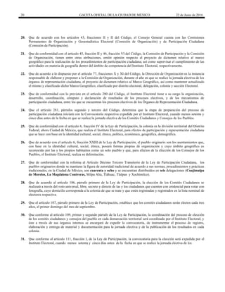 20 GACETA OFICIAL DE LA CIUDAD DE MÉXICO 22 de Junio de 2016
20. Que de acuerdo con los artículos 43, fracciones II y II del Código, el Consejo General cuenta con las Comisiones
Permanentes de Organización y Geoestadística Electoral (Comisión de Organización) y de Participación Ciudadana
(Comisión de Participación).
21. Que de conformidad con el artículo 45, fracción II y 46, fracción VI del Código, la Comisión de Participación y la Comisión
de Organización, tienen entre otras atribuciones, emitir opinión respecto al proyecto de dictamen relativo al marco
geográfico para la realización de los procedimientos de participación ciudadana; así como supervisar el cumplimiento de las
actividades en materia de geografía dentro del ámbito de competencia del Instituto Electoral, respectivamente.
22. Que de acuerdo a lo dispuesto por el artículo 77, fracciones X y XI del Código, la Dirección de Organización es la instancia
responsable de elaborar y proponer a la Comisión de Organización, durante el año en que se realice la jornada electiva de los
órganos de representación ciudadana, el proyecto de dictamen relativo al Marco Geográfico, así como mantener actualizado
el mismo y clasificado dicho Marco Geográfico, clasificado por distrito electoral, delegación, colonia y sección Electoral.
23. Que de conformidad con lo previsto en el artículo 280 del Código, el Instituto Electoral tiene a su cargo la organización,
desarrollo, coordinación, cómputo y declaración de resultados de los procesos electivos, y de los mecanismos de
participación ciudadana, entre los que se encuentran los procesos electivos de los Órganos de Representación Ciudadana.
24. Que el artículo 281, párrafos segundo y tercero del Código, determina que la etapa de preparación del proceso de
participación ciudadana iniciará con la Convocatoria respectiva expedida por el Instituto Electoral, cuando menos setenta y
cinco días antes de la fecha en que se realice la jornada electiva de los Comités Ciudadanos y Consejos de los Pueblos.
25. Que de conformidad con el artículo 6, fracción IV de la Ley de Participación, la colonia es la división territorial del Distrito
Federal, ahora Ciudad de México, que realiza el Instituto Electoral, para efectos de participación y representación ciudadana
que se hace con base en la identidad cultural, social, étnica, política, económica, geográfica, demográfica.
26. Que de acuerdo con el artículo 6, fracción XXIII de la Ley de Participación, el pueblo originario son los asentamientos que,
con base en la identidad cultural, social, étnica, poseen formas propias de organización y cuyo ámbito geográfico es
reconocido por las y los propios habitantes como un solo pueblo y que, para efectos de la elección de los Consejos de los
Pueblos, el Instituto Electoral, realiza su delimitación.
27. Que de conformidad con la reforma al Artículo Décimo Tercero Transitorio de la Ley de Participación Ciudadana, los
pueblos originarios donde se mantiene la figura de autoridad tradicional de acuerdo a sus normas, procedimientos y prácticas
tradicionales, en la Ciudad de México, son cuarenta y ocho y se encuentran distribuidos en seis delegaciones (Cuajimalpa
de Morelos, La Magdalena Contreras, Milpa Alta, Tláhuac, Tlalpan y Xochimilco).
28. Que de acuerdo al artículo 106, párrafo primero de la Ley de Participación, la elección de los Comités Ciudadanos se
realizará a través del voto universal, libre, secreto y directo de las y los ciudadanos que cuenten con credencial para votar con
fotografía, cuyo domicilio corresponda a la colonia de que se trate y que estén registradas y registrados en la lista nominal de
electores respectiva.
29. Que el artículo 107, párrafo primero de la Ley de Participación, establece que los comités ciudadanos serán electos cada tres
años, el primer domingo del mes de septiembre.
30. Que conforme al artículo 109, primer y segundo párrafo de la Ley de Participación, la coordinación del proceso de elección
de los comités ciudadanos y consejos del pueblo en cada demarcación territorial será coordinado por el Instituto Electoral; y
éste a través de sus órganos internos se encargará de expedir la convocatoria, de instrumentar el proceso de registro,
elaboración y entrega de material y documentación para la jornada electiva y de la publicación de los resultados en cada
colonia.
31. Que conforme al artículo 111, fracción I, de la Ley de Participación, la convocatoria para la elección será expedida por el
Instituto Electoral, cuando menos setenta y cinco días antes de la fecha en que se realice la jornada electiva de los
 