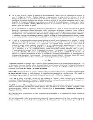 22 de Junio de 2016 GACETA OFICIAL DE LA CIUDAD DE MÉXICO 23
36. Que en virtud de que la Comisión de Organización acordó proponer al Consejo General el Anteproyecto de Acuerdo, así
como el Catálogo de Colonias y Pueblos Originarios correspondientes a la aplicación de las reformas a la Ley de
Participación Ciudadana, y que la Comisión de Participación Ciudadana, emitió opinión favorable respecto de esos
documentos, se considera conveniente que el órgano máximo de dirección de este Instituto, apruebe los ajustes al Marco
Geográfico de Participación Ciudadana que se aplicará en la elección de Comités Ciudadanos y Consejos de los Pueblos
2016, que se integra por 1,764 Colonias y 48 Pueblos Originarios, de conformidad con el anexo que se acompaña al presente
acuerdo y forma parte integral del mismo.
37. Que de conformidad con lo dispuesto por el artículo 32, párrafo tercero del Código, en relación con el artículo 39, párrafo
segundo del Reglamento de Sesiones del Consejo General y Comisiones del Instituto Electoral del Distrito Federal, el
Consejo General considera conveniente instruir a la Secretaría Ejecutiva a efecto de que provea lo necesario para que el
presente Acuerdo, y una versión ejecutiva del citado Catálogo correspondiente a las delegaciones Cuajimalpa de Morelos y
La Magdalena Contreras sean publicados en la Gaceta Oficial de la Ciudad de México, en los estrados del Instituto Electoral,
tanto en oficinas centrales, como en las Direcciones Distritales correspondientes, y en el portal de Internet www.iedf.org.mx.
38. En razón de lo expuesto en las consideraciones de hecho y de derecho, y con fundamento en los artículos, 41, párrafo
segundo, Base V, Apartado C, numerales 10 y 11 de la Constitución; 104, párrafo 1, inciso ñ) de la Ley General; 12,
fracciones XIII y XIV; 20, fracción I; 21; 22; 23 fracción I; 124, párrafos primero y segundo, y 127 del Estatuto de
Gobierno; 1, párrafos primero y segundo, fracciones I, VII y VIII; 3, párrafos primero, segundo y tercero; 7, fracción I; 9,
fracciones I, IV y VI; 16; y 18, fracción I y II; 20, fracciones V, VIII, IX; tercer párrafo, inciso o) y quinto párrafo, incisos b)
y o); 21, fracciones I, III, V, y VI; 25, párrafos primero y segundo, 35, fracción II, inciso d), fracciones XIII y XXII; 36; 42;
37 primer párrafo; 43, fracciones II y III; 45, fracción II, 46, fracción VI; 61, fracción VIII; 74, fracciones I, III y IV; 77,
fracciones X y XI; 280, y 281; párrafo segundo del Código; 6, fracción IV; 12, fracciones VIII, IX y X; 107, 109 y 111,
fracción I y Décimo Tercero Transitorio de la Ley de Participación Ciudadana del Distrito Federal; 39, párrafo segundo del
Reglamento de Sesiones del Consejo General y Comisiones del Instituto Electoral; el Consejo General del Instituto
Electoral, en ejercicio de las facultades constitucionales, legales y reglamentarias, emite el siguiente:
A c u e r d o :
PRIMERO. Se aprueban los ajustes al Marco Geográfico de Participación Ciudadana 2016, aprobado mediante acuerdo ACU-30-
16, derivado del Decreto por el cual se reforma al Artículo Décimo Tercero Transitorio de la Ley de Participación Ciudadana del
Distrito Federal, que se aplicará en la elección de Comités Ciudadanos y Consejos de los Pueblos de 2016, mismo que en su
totalidad se integra por 1,764 Colonias y 48 Pueblos Originarios.
SEGUNDO. Se instruye a la Dirección Ejecutiva de Organización y Geoestadística Electoral para que del siete al quince de junio
de dos mil dieciséis, entregue en medio impreso a los órganos desconcentrados de los Distritos Locales XX y XXXIII, la
cartografía que se genere a partir de la aprobación del presente Acuerdo, escala 1:5000, a nivel delegacional.
TERCERO. Se instruye al Secretario Ejecutivo para que el Catálogo de Colonias y Pueblos Originarios 2016, derivado de la
modificación al Marco Geográfico de Participación Ciudadana aprobado en este Acuerdo, sea considerado en la Convocatoria para
la elección de Comités Ciudadanos y Consejos de los Pueblos del año 2016.
CUARTO. Se instruye al Secretario Ejecutivo y Administrativo, para que de forma inmediata, realice los actos necesarios, en el
ámbito de sus atribuciones, para publicar el presente Acuerdo, en la Gaceta Oficial de la Ciudad de México, acompañado de una
versión ejecutiva del Catálogo de Colonias y Pueblos Originarios 2016, de las delegaciones Cuajimalpa de Morelos y La
Magdalena Contreras.
QUINTO. El presente Acuerdo entrará en vigor al momento de su publicación en los estrados de las oficinas centrales del
Instituto Electoral.
SEXTO. Se instruye a la Unidad Técnica de Comunicación Social, Transparencia y Protección de Datos Personales, para que de
manera inmediata a la aprobación de este Acuerdo, realice las adecuaciones que sean procedentes por virtud de la
 