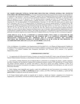 22 de Junio de 2016 GACETA OFICIAL DE LA CIUDAD DE MÉXICO 29
LIC. RUBÉN GERALDO VENEGAS, SECRETARIO EJECUTIVO DEL CONSEJO GENERAL DEL INSTITUTO
ELECTORAL DEL DISTRITO FEDERAL, el Consejo General del Instituto Electoral del Distrito Federal, de conformidad con
lo establecido en los artículos 41, fracción V, Apartado C, numeral 9 de la Constitución Política de los Estados Unidos Mexicanos;
6, numeral 1 y 104, numeral 1, inciso ñ) de la Ley General de Instituciones y Procedimientos Electorales; 12, fracciones XIII y
XIV; 20, fracción I; 21, 22, 23, fracción I; 123, 124, párrafos primero y segundo, así como 127, numeral 9 del Estatuto de
Gobierno del Distrito Federal; 1, párrafos primero y segundo, fracciones I, VII y VIII; 3, párrafo tercero; 7, fracciones I y III; 9,
fracciones IV y VI; 10, primer párrafo; 15, 20, párrafos primero, fracciones I, V, VII, VIII y IX, tercero, inciso o), quinto, inciso
b); 21, fracciones I, III y VI; 23; 25, párrafo primero; 35, fracciones I y II, inciso d), párrafo primero; 275, párrafo tercero, 280,
281 y 333 del Código de Instituciones y Procedimientos Electorales del Distrito Federal; 2, 4, fracción IV; 5 fracciones I y III, 12,
fracciones II y IX, 14, fracción IV; 83, 84; 91, 92, 94, 95, 106, 107, 108, 109, 110, 111, 112, 113, 114, 115, 116, 117, 118, 119,
120, 121, 122, 125, 126, 141, 142, 149, 150, 152, 199, 200, 201, 202, 203 y 204 de la Ley de Participación Ciudadana del Distrito
Federal; así como el Artículo Quinto Transitorio del Decreto por el que se reforman y adicionan diversas disposiciones de la Ley
de Participación Ciudadana del Distrito Federal y del Código de Instituciones y Procedimientos Electorales del Distrito Federal,
publicado en la edición vespertina de la Gaceta Oficial de la Ciudad de México, de 25 de mayo de 2016, se comunica el siguiente:
AVISO POR EL CUAL SE DA A CONOCER LA CONVOCATORIA ÚNICA PARA LA ELECCIÓN DE LOS
COMITÉS CIUDADANOS Y CONSEJOS DE LOS PUEBLOS 2016 Y LA CONSULTA CIUDADANA SOBRE
PRESUPUESTO PARTICIPATIVO 2017, APROBADA POR EL CONSEJO GENERAL DEL INSTITUTO
ELECTORAL DEL DISTRITO FEDERAL EN SESIÓN PÚBLICA EL 06 DE JUNIO DE 2016 MEDIANTE EL
ACUERDO IDENTIFICADO CON LA CLAVE ALFANUMÉRICA ACU-37-16.
CONVOCA
A las y los habitantes, a la ciudadanía, a las Organizaciones de la Sociedad Civil y a los Órganos de Representación Ciudadana de
la Ciudad de México a participar en la Elección de los Comités Ciudadanos y Consejos de los Pueblos 2016 (Elección de Comités
y Consejos) y la Consulta Ciudadana sobre Presupuesto Participativo 2017 (Consulta 2017), conforme a las siguientes
disposiciones y bases:
I. DISPOSICIONES COMUNES
1. La organización de la Elección de Comités y Consejos, así como de la Consulta 2017 estará a cargo del Instituto Electoral del
Distrito Federal (Instituto Electoral) y se desarrollarán de manera simultánea en los términos previstos en esta Convocatoria.
2. Las Colonias y Pueblos Originarios de la Ciudad de México se determinan en el Catálogo de colonias y pueblos originarios
del Marco Geográfico de Participación Ciudadana 2016 (Catálogo de colonias y pueblos 2016) aprobado por el Consejo General
del Instituto Electoral mediante los acuerdos ACU-030-16 y ACU-36-16, mismos que pueden consultarse a partir de la
publicación de la presente Convocatoria en la página de Internet del Instituto Electoral www.iedf.org.mx, así como en las 40
Direcciones Distritales.
3. Dicho Catálogo estará disponible para consulta, a partir de la publicación de esta Convocatoria en los estrados de las 40
Direcciones Distritales, de las 9:00 a las 16:00 horas de lunes a viernes, y de 9:00 a 14:00 horas los sábados; y, a partir del 7 de
junio de 2016 en la página de Internet del Instituto Electoral.
4. El Consejo General podrá acordar la recepción de la votación y opinión por Internet a propuesta de la Comisión de
Organización y Geoestadística Electoral (Comisión de Organización), que incluya los diseños, modelos y características de
 