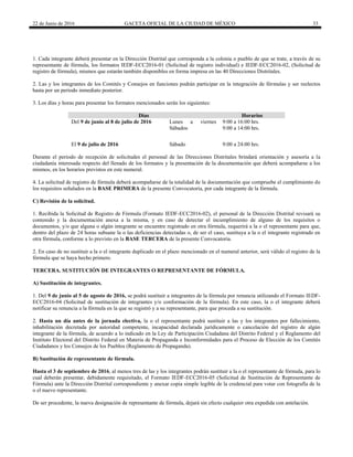 22 de Junio de 2016 GACETA OFICIAL DE LA CIUDAD DE MÉXICO 33
1. Cada integrante deberá presentar en la Dirección Distrital que corresponda a la colonia o pueblo de que se trate, a través de su
representante de fórmula, los formatos IEDF-ECC2016-01 (Solicitud de registro individual) e IEDF-ECC2016-02, (Solicitud de
registro de fórmula), mismos que estarán también disponibles en forma impresa en las 40 Direcciones Distritales.
2. Las y los integrantes de los Comités y Consejos en funciones podrán participar en la integración de fórmulas y ser reelectos
hasta por un periodo inmediato posterior.
3. Los días y horas para presentar los formatos mencionados serán los siguientes:
Días Horarios
Del 9 de junio al 8 de julio de 2016 Lunes a viernes
Sábados
9:00 a 16:00 hrs.
9:00 a 14:00 hrs.
El 9 de julio de 2016 Sábado 9:00 a 24:00 hrs.
Durante el periodo de recepción de solicitudes el personal de las Direcciones Distritales brindará orientación y asesoría a la
ciudadanía interesada respecto del llenado de los formatos y la presentación de la documentación que deberá acompañarse a los
mismos, en los horarios previstos en este numeral.
4. La solicitud de registro de fórmula deberá acompañarse de la totalidad de la documentación que compruebe el cumplimiento de
los requisitos señalados en la BASE PRIMERA de la presente Convocatoria, por cada integrante de la fórmula.
C) Revisión de la solicitud.
1. Recibida la Solicitud de Registro de Fórmula (Formato IEDF-ECC2016-02), el personal de la Dirección Distrital revisará su
contenido y la documentación anexa a la misma, y en caso de detectar el incumplimiento de alguno de los requisitos o
documentos, y/o que alguna o algún integrante se encuentre registrado en otra fórmula, requerirá a la o el representante para que,
dentro del plazo de 24 horas subsane la o las deficiencias detectadas o, de ser el caso, sustituya a la o el integrante registrado en
otra fórmula, conforme a lo previsto en la BASE TERCERA de la presente Convocatoria.
2. En caso de no sustituir a la o el integrante duplicado en el plazo mencionado en el numeral anterior, será válido el registro de la
fórmula que se haya hecho primero.
TERCERA. SUSTITUCIÓN DE INTEGRANTES O REPRESENTANTE DE FÓRMULA.
A) Sustitución de integrantes.
1. Del 9 de junio al 5 de agosto de 2016, se podrá sustituir a integrantes de la fórmula por renuncia utilizando el Formato IEDF-
ECC2016-04 (Solicitud de sustitución de integrantes y/o conformación de la fórmula). En este caso, la o el integrante deberá
notificar su renuncia a la fórmula en la que se registró y a su representante, para que proceda a su sustitución.
2. Hasta un día antes de la jornada electiva, la o el representante podrá sustituir a las y los integrantes por fallecimiento,
inhabilitación decretada por autoridad competente, incapacidad declarada jurídicamente o cancelación del registro de algún
integrante de la fórmula, de acuerdo a lo indicado en la Ley de Participación Ciudadana del Distrito Federal y el Reglamento del
Instituto Electoral del Distrito Federal en Materia de Propaganda e Inconformidades para el Proceso de Elección de los Comités
Ciudadanos y los Consejos de los Pueblos (Reglamento de Propaganda).
B) Sustitución de representante de fórmula.
Hasta el 3 de septiembre de 2016, al menos tres de las y los integrantes podrán sustituir a la o el representante de fórmula, para lo
cual deberán presentar, debidamente requisitado, el Formato IEDF-ECC2016-05 (Solicitud de Sustitución de Representante de
Fórmula) ante la Dirección Distrital correspondiente y anexar copia simple legible de la credencial para votar con fotografía de la
o el nuevo representante.
De ser procedente, la nueva designación de representante de fórmula, dejará sin efecto cualquier otra expedida con antelación.
 