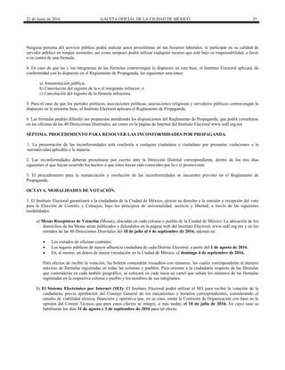 22 de Junio de 2016 GACETA OFICIAL DE LA CIUDAD DE MÉXICO 35
Ninguna persona del servicio público podrá realizar actos proselitistas en sus horarios laborales, ni participar en su calidad de
servidor público en ningún momento, así como tampoco podrá utilizar cualquier recurso que esté bajo su responsabilidad, a favor
o en contra de una fórmula.
4. En caso de que las y los integrantes de las fórmulas contravengan lo dispuesto en esta base, el Instituto Electoral aplicará, de
conformidad con lo dispuesto en el Reglamento de Propaganda, las siguientes sanciones:
a) Amonestación pública;
b) Cancelación del registro de la o el integrante infractor, o
c) Cancelación del registro de la fórmula infractora
5. Para el caso de que los partidos políticos, asociaciones políticas, asociaciones religiosas y servidores públicos contravengan lo
dispuesto en la presente base, el Instituto Electoral aplicara el Reglamento de Propaganda.
6. Las fórmulas podrán difundir sus propuestas atendiendo las disposiciones del Reglamento de Propaganda, que podrá consultarse
en las oficinas de las 40 Direcciones Distritales, así como en la página de Internet del Instituto Electoral www.iedf.org.mx
SÉPTIMA. PROCEDIMIENTO PARA RESOLVER LAS INCONFORMIDADES POR PROPAGANDA.
1. La presentación de las inconformidades está conferida a cualquier ciudadana o ciudadano por presuntas violaciones a la
normatividad aplicable a la materia.
2. Las inconformidades deberán presentarse por escrito ante la Dirección Distrital correspondiente, dentro de los tres días
siguientes al que hayan ocurrido los hechos o que éstos hayan sido conocidos por la o el promovente.
3. El procedimiento para la sustanciación y resolución de las inconformidades se encuentra previsto en el Reglamento de
Propaganda.
OCTAVA. MODALIDADES DE VOTACIÓN.
1. El Instituto Electoral garantizará a la ciudadanía de la Ciudad de México, ejercer su derecho a la emisión y recepción del voto
para la Elección de Comités y Consejos, bajo los principios de universalidad, secrecía y libertad, a través de las siguientes
modalidades:
a) Mesas Receptoras de Votación (Mesas), ubicadas en cada colonia o pueblo de la Ciudad de México. La ubicación de los
domicilios de las Mesas serán publicados y difundidos en la página web del Instituto Electoral, www.iedf.org.mx y en los
estrados de las 40 Direcciones Distritales del 18 de julio al 4 de septiembre de 2016, además en:
 Los estrados de oficinas centrales.
 Los lugares públicos de mayor afluencia ciudadana de cada Distrito Electoral, a partir del 1 de agosto de 2016.
 En, al menos, un diario de mayor circulación en la Ciudad de México, el domingo 4 de septiembre de 2016.
Para efectos de recibir la votación, las boletas contendrán recuadros con números, los cuales corresponderán al número
máximo de fórmulas registradas en todas las colonias y pueblos. Para orientar a la ciudadanía respecto de las fórmulas
que contenderán en cada ámbito geográfico, se colocará en cada mesa un cartel que señale los números de las fórmulas
registradas en la respectiva colonia o pueblo y los nombres de sus integrantes.
b) El Sistema Electrónico por Internet (SEI): El Instituto Electoral podrá utilizar el SEI para recibir la votación de la
ciudadanía, previa aprobación del Consejo General de los mecanismos y horarios correspondientes, considerando el
estudio de viabilidad técnica, financiera y operativa que, en su caso, emita la Comisión de Organización con base en la
opinión del Comité Técnico que para estos efectos se integre, a más tardar, el 10 de julio de 2016. En cuyo caso se
habilitarán los días 31 de agosto y 1 de septiembre de 2016 para tal efecto.
 