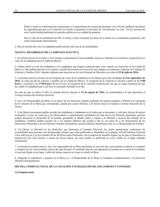 36 GACETA OFICIAL DE LA CIUDAD DE MÉXICO 22 de Junio de 2016
Dicho Comité se conformará por instituciones y/o especialistas de reconocido prestigio con el fin de establecer las pautas
de seguridad para que en la votación vía remota se garantice el principio de “una persona, un voto”. En las sesiones de
este Comité podrán participar los partidos políticos en su calidad de garantes.
Para el caso de la modalidad del SEI, la boleta virtual contendrá los datos de la boleta en su modalidad presencial y del
cartel mencionado anteriormente.
2. Para la emisión del voto, la ciudadanía podrá utilizar sólo una de las modalidades.
NOVENA. DESARROLLO DE LA JORNADA ELECTIVA.
1. En la Elección de los Comités y los Consejos se garantizará la universalidad, secrecía y libertad en la emisión y recepción de los
votos de la ciudadanía de la Ciudad de México.
2. Podrán emitir su voto las ciudadanas y los ciudadanos que tengan credencial para votar vigente con domicilio en la Ciudad de
México y sólo podrán hacerlo en la colonia o pueblo de acuerdo con la sección que indique su credencial, conforme al Catálogo de
Colonias y Pueblos 2016. Además, deberán estar inscritos en la Lista Nominal de Electores con corte al 15 de julio de 2016.
3. La jornada electiva iniciará con la recepción de votos de la ciudadanía en las Mesas que serán instaladas el 4 de septiembre de
2016, en cada una de las colonias y pueblos de la Ciudad de México, la recepción de la votación se iniciará a partir de las 9:00
horas y concluirá a las 17:00 horas. De ser el caso, la recepción de la votación concluirá una vez que se tenga constancia de que
ha votado la ciudadanía que a esa hora se encuentre formada en la fila.
En caso de que se utilice el SEI, la jornada electiva iniciará el 31 de agosto de 2016, de conformidad a lo que determine el
Consejo General del Instituto Electoral.
4. Las y los Responsables de Mesa, en el marco de sus funciones, podrán suspender de manera temporal o definitiva la recepción
de la votación en la Mesa que corresponda, cuando por causas fortuitas o de fuerza mayor se impida el normal desarrollo de la
misma.
5. A las Mesas únicamente podrán acceder las ciudadanas y ciudadanos en el orden que se presenten, y sólo para efectos de ejercer
su derecho a votar; así como las y los observadores y representantes acreditados de cada una de las fórmulas registradas, quienes
podrán presenciar el desarrollo de la jornada, guardando el debido orden y respeto a la libertad y secrecía del sufragio de la
ciudadanía. También podrán acceder las y los notarios públicos que acudan a dar fe, así como las y los funcionarios de las
Direcciones Distritales o de las Oficinas Centrales del Instituto, quienes deberán identificarse ante la o el Responsable de la Mesa.
6. Las Mesas se ubicarán en los domicilios que determine el Instituto Electoral, los cuales garantizarán condiciones de
accesibilidad para personas con discapacidad, mismos que serán publicados y difundidos en la página web del Instituto Electoral
www.iedf.org.mx y en los estrados de las 40 Direcciones Distritales, con excepción de aquellos lugares en los que se determine su
reubicación, por caso fortuito o causas de fuerza mayor, de cuyo cambio se publicará un aviso visible en el lugar señalado
inicialmente.
7. Concluida la jornada electiva, las y los responsables de la Mesa declararán el cierre de ésta y procederán a realizar el escrutinio
y cómputo de los votos emitidos a favor de cada fórmula. El resultado total de esta operación se asentará en el cartel de resultados,
el cual será fijado en un lugar visible del mismo espacio en el que se instaló la Mesa.
8. Integrado el expediente y paquete de la Mesa, la o el Responsable de la Mesa lo trasladará inmediatamente a la Dirección
Distrital correspondiente.
DÉCIMA. CÓMPUTO TOTAL DE LA VOTACIÓN E INTEGRACIÓN DE LOS COMITÉS Y CONSEJOS.
A) Cómputo total.
 
