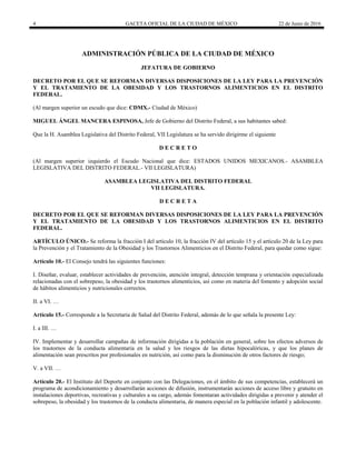4 GACETA OFICIAL DE LA CIUDAD DE MÉXICO 22 de Junio de 2016
ADMINISTRACIÓN PÚBLICA DE LA CIUDAD DE MÉXICO
JEFATURA DE GOBIERNO
DECRETO POR EL QUE SE REFORMAN DIVERSAS DISPOSICIONES DE LA LEY PARA LA PREVENCIÓN
Y EL TRATAMIENTO DE LA OBESIDAD Y LOS TRASTORNOS ALIMENTICIOS EN EL DISTRITO
FEDERAL.
(Al margen superior un escudo que dice: CDMX.- Ciudad de México)
MIGUEL ÁNGEL MANCERA ESPINOSA, Jefe de Gobierno del Distrito Federal, a sus habitantes sabed:
Que la H. Asamblea Legislativa del Distrito Federal, VII Legislatura se ha servido dirigirme el siguiente
D E C R E T O
(Al margen superior izquierdo el Escudo Nacional que dice: ESTADOS UNIDOS MEXICANOS.- ASAMBLEA
LEGISLATIVA DEL DISTRITO FEDERAL.- VII LEGISLATURA)
ASAMBLEA LEGISLATIVA DEL DISTRITO FEDERAL
VII LEGISLATURA.
D E C R E T A
DECRETO POR EL QUE SE REFORMAN DIVERSAS DISPOSICIONES DE LA LEY PARA LA PREVENCIÓN
Y EL TRATAMIENTO DE LA OBESIDAD Y LOS TRASTORNOS ALIMENTICIOS EN EL DISTRITO
FEDERAL.
ARTÍCULO ÚNICO.- Se reforma la fracción I del artículo 10, la fracción IV del artículo 15 y el artículo 20 de la Ley para
la Prevención y el Tratamiento de la Obesidad y los Trastornos Alimenticios en el Distrito Federal, para quedar como sigue:
Artículo 10.- El Consejo tendrá las siguientes funciones:
I. Diseñar, evaluar, establecer actividades de prevención, atención integral, detección temprana y orientación especializada
relacionadas con el sobrepeso, la obesidad y los trastornos alimenticios, así como en materia del fomento y adopción social
de hábitos alimenticios y nutricionales correctos.
II. a VI. …
Artículo 15.- Corresponde a la Secretaria de Salud del Distrito Federal, además de lo que señala la presente Ley:
I. a III. …
IV. Implementar y desarrollar campañas de información dirigidas a la población en general, sobre los efectos adversos de
los trastornos de la conducta alimentaria en la salud y los riesgos de las dietas hipocalóricas, y que los planes de
alimentación sean prescritos por profesionales en nutrición, así como para la disminución de otros factores de riesgo;
V. a VII. …
Artículo 20.- El Instituto del Deporte en conjunto con las Delegaciones, en el ámbito de sus competencias, establecerá un
programa de acondicionamiento y desarrollarán acciones de difusión, instrumentarán acciones de acceso libre y gratuito en
instalaciones deportivas, recreativas y culturales a su cargo, además fomentaran actividades dirigidas a prevenir y atender el
sobrepeso, la obesidad y los trastornos de la conducta alimentaria, de manera especial en la población infantil y adolescente.
 