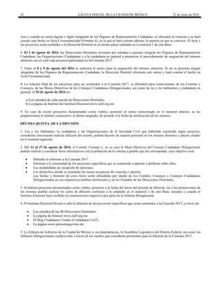 42 GACETA OFICIAL DE LA CIUDAD DE MÉXICO 22 de Junio de 2016
Aun y cuando no asista alguna o algún integrante de los Órganos de Representación Ciudadana, se efectuará la votación y se hará
constar este hecho en Acta Circunstanciada (Formato 4), en la que se hará constar además, la manera en que se convocó. El Acta y
los proyectos serán remitidos a la Dirección Distrital en el mismo plazo señalado en el numeral 3 de esta Base.
6. El 1 de agosto de 2016, las Direcciones Distritales invitarán por estrados a quienes integran los Órganos de Representación
Ciudadana, las Organizaciones Ciudadanas y a la ciudadanía en general a presenciar el procedimiento de asignación del número
aleatorio con el cual cada proyecto participará en la Consulta 2017.
7. Entre el 8 y 9 de agosto del 2016 se realizará el sorteo para la asignación del número aleatorio. Si no se presenta ningún
integrante de los Órganos de Representación Ciudadana, la Dirección Distrital efectuará este sorteo y hará constar el hecho en
Acta Circunstanciada.
8. La relación final de los proyectos para ser sometidos a la Consulta 2017, se difundirá para conocimiento de los Comités y
Consejos, de las Mesas Directivas de los Consejos Ciudadanos Delegacionales, así como de las y los habitantes y ciudadanía en
general, el 10 de agosto de 2016 en:
a) Los estrados de cada una de las Direcciones Distritales
b) La página de Internet del Instituto Electoral www.iedf.org.mx
9. En caso de existir proyectos dictaminados como viables, posterior al sorteo mencionado en el numeral anterior, se les
proporcionará el número consecutivo al último asignado, de acuerdo a la fecha de notificación de los mismos.
DÉCIMA QUINTA. DE LA DIFUSIÓN
1. Las y los habitantes, la ciudadanía y las Organizaciones de la Sociedad Civil que habiendo registrado algún proyecto,
consideren conveniente realizar difusión del mismo, podrán hacerlo de manera personal en los mismos términos y plazos citados
en el numeral siguiente.
2. Del 11 al 27 de agosto de 2016, el Comité, Consejo y, en su caso la Mesa Directiva del Consejo Ciudadano Delegacional,
podrán realizar y coordinar foros informativos con la población de la colonia o pueblo que les corresponda, cuyo objetivo será:
 Difundir lo referente a la Consulta 2017.
 Informar a la comunidad de los proyectos específicos que se someterán a opinión y deliberar sobre ellos.
 Las modalidades de recepción de opiniones.
 Los domicilios donde se instalarán las mesas receptoras de votación y opinión.
Las fechas y horarios de estos foros serán difundidas por medio de los Comités, Consejos o Consejos Ciudadanos
Delegacionales en sus respectivos ámbitos territoriales y en los Estrados de las Direcciones Distritales.
3. Si hubiera proyectos dictaminados como viables, posterior a la fecha del inicio del período de difusión, las o los promoventes de
los mismos podrán realizar los actos de difusión conforme a lo señalado en el numeral 1 de esta Base, siempre y cuando el
Instituto Electoral haya recibido la comunicación respectiva por parte de la Jefatura Delegacional.
4. El Instituto Electoral llevará a cabo la difusión de los proyectos específicos que serán sometidos a la Consulta 2017, a través de:
 Los estrados de las 40 Direcciones Distritales.
 La página de Internet www.iedf.org.mx
 El blog Ciudadanos Unidos (Ciudadanos Uni2).
 La página www.piensoluegovoto.mx
5. La Jefatura de Gobierno de la Ciudad de México y sus dependencias, la Asamblea Legislativa del Distrito Federal, así como las
Jefaturas Delegacionales coadyuvarán a través de los medios que consideren pertinentes para la difusión de la Consulta 2017.
 