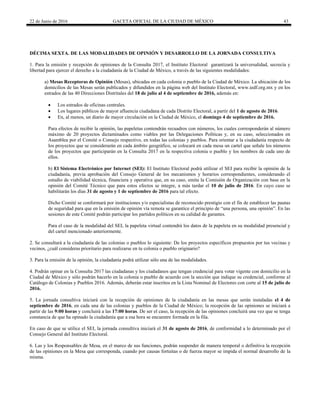 22 de Junio de 2016 GACETA OFICIAL DE LA CIUDAD DE MÉXICO 43
DÉCIMA SEXTA. DE LAS MODALIDADES DE OPINIÓN Y DESARROLLO DE LA JORNADA CONSULTIVA
1. Para la emisión y recepción de opiniones de la Consulta 2017, el Instituto Electoral garantizará la universalidad, secrecía y
libertad para ejercer el derecho a la ciudadanía de la Ciudad de México, a través de las siguientes modalidades:
a) Mesas Receptoras de Opinión (Mesas), ubicadas en cada colonia o pueblo de la Ciudad de México. La ubicación de los
domicilios de las Mesas serán publicados y difundidos en la página web del Instituto Electoral, www.iedf.org.mx y en los
estrados de las 40 Direcciones Distritales del 18 de julio al 4 de septiembre de 2016, además en:
 Los estrados de oficinas centrales.
 Los lugares públicos de mayor afluencia ciudadana de cada Distrito Electoral, a partir del 1 de agosto de 2016.
 En, al menos, un diario de mayor circulación en la Ciudad de México, el domingo 4 de septiembre de 2016.
Para efectos de recibir la opinión, las papeletas contendrán recuadros con números, los cuales corresponderán al número
máximo de 20 proyectos dictaminados como viables por las Delegaciones Políticas y, en su caso, seleccionados en
Asamblea por el Comité o Consejo respectivo, en todas las colonias y pueblos. Para orientar a la ciudadanía respecto de
los proyectos que se considerarán en cada ámbito geográfico, se colocará en cada mesa un cartel que señale los números
de los proyectos que participarán en la Consulta 2017 en la respectiva colonia o pueblo y los nombres de cada uno de
ellos.
b) El Sistema Electrónico por Internet (SEI): El Instituto Electoral podrá utilizar el SEI para recibir la opinión de la
ciudadanía, previa aprobación del Consejo General de los mecanismos y horarios correspondientes, considerando el
estudio de viabilidad técnica, financiera y operativa que, en su caso, emita la Comisión de Organización con base en la
opinión del Comité Técnico que para estos efectos se integre, a más tardar el 10 de julio de 2016. En cuyo caso se
habilitarán los días 31 de agosto y 1 de septiembre de 2016 para tal efecto.
Dicho Comité se conformará por instituciones y/o especialistas de reconocido prestigio con el fin de establecer las pautas
de seguridad para que en la emisión de opinión vía remota se garantice el principio de “una persona, una opinión”. En las
sesiones de este Comité podrán participar los partidos políticos en su calidad de garantes.
Para el caso de la modalidad del SEI, la papeleta virtual contendrá los datos de la papeleta en su modalidad presencial y
del cartel mencionado anteriormente.
2. Se consultará a la ciudadanía de las colonias o pueblos lo siguiente: De los proyectos específicos propuestos por tus vecinas y
vecinos, ¿cuál consideras prioritario para realizarse en tu colonia o pueblo originario?
3. Para la emisión de la opinión, la ciudadanía podrá utilizar sólo una de las modalidades.
4. Podrán opinar en la Consulta 2017 las ciudadanas y los ciudadanos que tengan credencial para votar vigente con domicilio en la
Ciudad de México y sólo podrán hacerlo en la colonia o pueblo de acuerdo con la sección que indique su credencial, conforme al
Catálogo de Colonias y Pueblos 2016. Además, deberán estar inscritos en la Lista Nominal de Electores con corte al 15 de julio de
2016.
5. La jornada consultiva iniciará con la recepción de opiniones de la ciudadanía en las mesas que serán instaladas el 4 de
septiembre de 2016, en cada una de las colonias y pueblos de la Ciudad de México; la recepción de las opiniones se iniciará a
partir de las 9:00 horas y concluirá a las 17:00 horas. De ser el caso, la recepción de las opiniones concluirá una vez que se tenga
constancia de que ha opinado la ciudadanía que a esa hora se encuentre formada en la fila.
En caso de que se utilice el SEI, la jornada consultiva iniciará el 31 de agosto de 2016, de conformidad a lo determinado por el
Consejo General del Instituto Electoral.
6. Las y los Responsables de Mesa, en el marco de sus funciones, podrán suspender de manera temporal o definitiva la recepción
de las opiniones en la Mesa que corresponda, cuando por causas fortuitas o de fuerza mayor se impida el normal desarrollo de la
misma.
 