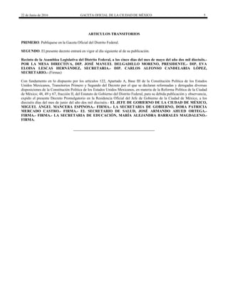 22 de Junio de 2016 GACETA OFICIAL DE LA CIUDAD DE MÉXICO 5
ARTICULOS TRANSITORIOS
PRIMERO. Publíquese en la Gaceta Oficial del Distrito Federal.
SEGUNDO. El presente decreto entrará en vigor al día siguiente al de su publicación.
Recinto de la Asamblea Legislativa del Distrito Federal, a los cinco días del mes de mayo del año dos mil dieciséis.-
POR LA MESA DIRECTIVA, DIP. JOSÉ MANUEL DELGADILLO MORENO, PRESIDENTE.- DIP. EVA
ELOISA LESCAS HERNÁNDEZ, SECRETARIA.- DIP. CARLOS ALFONSO CANDELARIA LÓPEZ,
SECRETARIO.- (Firmas)
Con fundamento en lo dispuesto por los artículos 122, Apartado A, Base III de la Constitución Política de los Estados
Unidos Mexicanos, Transitorios Primero y Segundo del Decreto por el que se declaran reformadas y derogadas diversas
disposiciones de la Constitución Política de los Estados Unidos Mexicanos, en materia de la Reforma Política de la Ciudad
de México; 48, 49 y 67, fracción II, del Estatuto de Gobierno del Distrito Federal, para su debida publicación y observancia,
expido el presente Decreto Promulgatorio en la Residencia Oficial del Jefe de Gobierno de la Ciudad de México, a los
dieciséis días del mes de junio del año dos mil dieciséis.- EL JEFE DE GOBIERNO DE LA CIUDAD DE MÉXICO,
MIGUEL ÁNGEL MANCERA ESPINOSA.- FIRMA.- LA SECRETARIA DE GOBIERNO, DORA PATRICIA
MERCADO CASTRO.- FIRMA.- EL SECRETARIO DE SALUD, JOSÉ ARMANDO AHUED ORTEGA.-
FIRMA.- FIRMA.- LA SECRETARIA DE EDUCACIÓN, MARÍA ALEJANDRA BARRALES MAGDALENO.-
FIRMA.
 
