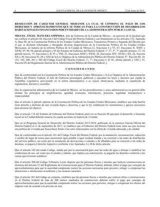 6 GACETA OFICIAL DE LA CIUDAD DE MÉXICO 22 de Junio de 2016
RESOLUCIÓN DE CARÁCTER GENERAL MEDIANTE LA CUAL SE CONDONA EL PAGO DE LOS
DERECHOS Y APROVECHAMIENTOS QUE SE INDICAN PARA LA CONSTRUCCIÓN DE DESARROLLOS
HABITACIONALES FINANCIADOS POR ENTIDADES DE LA ADMINISTRACIÓN PÚBLICA LOCAL.
MIGUEL ÁNGEL MANCERA ESPINOSA, Jefe de Gobierno de la Ciudad de México , en ejercicio de la facultad que
me confiere el artículo 44, fracción I del Código Fiscal del Distrito Federal y con fundamento en los artículos 122, Apartado
A, Base III, de la Constitución Política de los Estados Unidos Mexicanos; Transitorios Primero y Segundo del Decreto por
el que se declaran reformadas y derogadas diversas disposiciones de la Constitución Política de los Estados Unidos
Mexicanos, en materia de la reforma Política de la Ciudad de México;12, fracciones I y VI, 67, fracciones II, XXIV y
XXXI, 87, 90, 94, párrafo primero y 95 del Estatuto de Gobierno del Distrito Federal; 1°, 2°, 5°, 7°, párrafo primero, 12, 14,
párrafo tercero, 15, fracciones I, II, IV y VIII, 23, fracciones XXII y XXXI, 24, fracciones XIV, XVIII y XX, 26, fracción
XX y 30, fracciones IV, IX y XXI de la Ley Orgánica de la Administración Pública del Distrito Federal; 9°, fracción III, 10,
181, 182, 300, 301 y 302 del Código Fiscal del Distrito Federal; 1°, 7°, fracciones I, II, IV, último párrafo y VIII y 35,
fracción IX del Reglamento Interior de la Administración Pública del Distrito Federal, y
C O N S I D E R A N D O
Que de conformidad con la Constitución Política de los Estados Unidos Mexicanos y la Ley Orgánica de la Administración
Pública del Distrito Federal, el Jefe de Gobierno promulgará, publicará y ejecutará las leyes y decretos que expida la
Asamblea Legislativa, proveyendo en la esfera administrativa a su exacta observancia, mediante la expedición de
reglamentos, decretos y acuerdos.
Que la organización administrativa de la Ciudad de México en los procedimientos y actos administrativos en general debe
atender los principios de simplificación, agilidad, economía, información, precisión, legalidad, transparencia e
imparcialidad.
Que el artículo 4, párrafo séptimo de la Constitución Política de los Estados Unidos Mexicanos, establece que toda familia
tiene derecho a disfrutar de una vivienda digna y decorosa, y que la ley establecerá los instrumentos y apoyos necesarios
para alcanzar tal objetivo.
Que el artículo 118 del Estatuto de Gobierno del Distrito Federal, prevé en su fracción III que para el desarrollo y bienestar
social en la Ciudad deberán tomarse en cuenta acciones en materia de vivienda.
Que en el Programa General de Desarrollo del Distrito Federal 2013-2018, publicado en la entonces Gaceta Oficial del
Distrito Federal el 11 de septiembre de 2013, se establece que el Gobierno del Distrito Federal tiene entre sus ejes rectores
una política de vivienda que busca hacer frente a los retos relacionados con la oferta de vivienda adecuada y de calidad.
Que de conformidad con el artículo 181 del Código Fiscal del Distrito Federal, por la instalación, reconstrucción, reducción
o cambio de lugar de tomas para suministrar agua potable o agua residual tratada y su conexión a las redes de distribución
del servicio público, así como por la instalación de derivaciones o ramales o de albañales para su conexión a las redes de
desalojo, se pagará el derecho respectivo conforme a los Apartados A y B de dicho artículo.
Que el artículo 182 del citado Código, señala que por la autorización para usar las redes de agua y drenaje o modificar las
condiciones de uso, así como por el estudio y trámite, que implica esa autorización, se pagarán los derechos conforme a las
cuotas que el mismo establece.
Que el artículo 300 del Código Tributario Local, dispone que las personas físicas y morales que realicen construcciones en
términos del artículo 51 del Reglamento de Construcciones para el Distrito Federal, deberán cubrir el pago por concepto de
aprovechamientos para que la autoridad competente realice las acciones necesarias para prevenir, mitigar o compensar las
alteraciones o afectaciones al ambiente y los recursos naturales.
Que el artículo 301 del Código en comento, establece que las personas físicas o morales que realicen obras o construcciones
en el Distrito Federal de más de 200 metros cuadrados de construcción deberán cubrir el pago por concepto de
aprovechamientos para que la autoridad competente realice las acciones para prevenir, mitigar o compensar los efectos del
impacto vial, de acuerdo a lo previsto en éste.
 