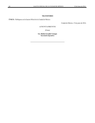 60 GACETA OFICIAL DE LA CIUDAD DE MÉXICO 22 de Junio de 2016
TRANSITORIO
ÚNICO.- Publíquese en la Gaceta Oficial de la Ciudad de México.
Ciudad de México, 15 de junio de 2016.
A T E N T A M E N T E
(Firma)
Lic. Rubén Geraldo Venegas
Secretario Ejecutivo
 