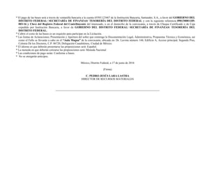 * El pago de las bases será a través de ventanilla bancaria a la cuenta 65501123467 de la Institución Bancaria, Santander, S.A., a favor del GOBIERNO DEL
DISTRITO FEDERAL/ SECRETARÍA DE FINANZAS/ TESORERÍA DEL DISTRITO FEDERAL y con la siguiente referencia 090130001105-
003-16 y Clave del Registro Federal del Contribuyente del interesado, o en el domicilio de la convocante, a través de Cheque Certificado o de Caja
expedido por Institución Bancaria, a favor de GOBIERNO DEL DISTRITO FEDERAL/ SECRETARÍA DE FINANZAS/ TESORERÍA DEL
DISTRITO FEDERAL.
* Cubrir el costo de las bases es un requisito para participar en la Licitación.
* Las Juntas de Aclaraciones; Presentación y Apertura del sobre que contenga la Documentación Legal, Administrativa, Propuestas Técnica y Económica, así
como el Fallo se llevarán a cabo en el “Aula Magna” de la convocante, ubicada en: Dr. Lavista número 144, Edificio A, Acceso principal, Segundo Piso,
Colonia De los Doctores, C.P. 06720, Delegación Cuauhtémoc, Ciudad de México.
* El idioma en que deberán presentarse las proposiciones será: Español.
* La moneda en que deberán cotizarse las proposiciones será: Moneda Nacional
* Las condiciones de pago serán: Conforme a bases.
* No se otorgarán anticipos.
México, Distrito Federal, a 17 de junio de 2016
(Firma)
C. PEDRO JESÚS LARA LASTRA
DIRECTOR DE RECURSOS MATERIALES
 