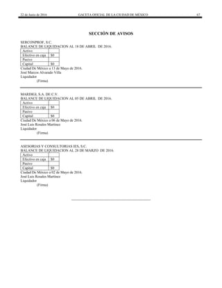 22 de Junio de 2016 GACETA OFICIAL DE LA CIUDAD DE MÉXICO 67
SECCIÓN DE AVISOS
SERCONPROF, S.C.
BALANCE DE LIQUIDACION AL 18 DE ABRIL DE 2016.
Activo
Efectivo en caja $0
Pasivo
Capital $0
Ciudad De México a 13 de Mayo de 2016.
José Marcos Alvarado Villa
Liquidador
(Firma)
MARDIGI, S.A. DE C.V.
BALANCE DE LIQUIDACION AL 05 DE ABRIL DE 2016.
Activo
Efectivo en caja $0
Pasivo
Capital $0
Ciudad De México a 06 de Mayo de 2016.
José Luis Rosales Martínez
Liquidador
(Firma)
ASESORIAS Y CONSULTORIAS IES, S.C.
BALANCE DE LIQUIDACION AL 28 DE MARZO DE 2016.
Activo
Efectivo en caja $0
Pasivo
Capital $0
Ciudad De México a 02 de Mayo de 2016.
José Luis Rosales Martínez
Liquidador
(Firma)
 