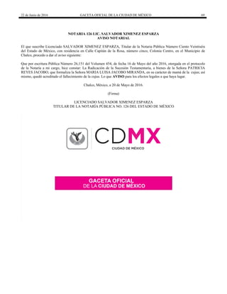 22 de Junio de 2016 GACETA OFICIAL DE LA CIUDAD DE MÉXICO 69
NOTARIA 126 LIC. SALVADOR XIMENEZ ESPARZA
AVISO NOTARIAL
El que suscribe Licenciado SALVADOR XIMENEZ ESPARZA, Titular de la Notaria Pública Número Ciento Veintiséis
del Estado de México, con residencia en Calle Capitán de la Rosa, número cinco, Colonia Centro, en el Municipio de
Chalco, procedo a dar el aviso siguiente:
Que por escritura Pública Número 26,151 del Volumen 454, de fecha 16 de Mayo del año 2016, otorgada en el protocolo
de la Notaría a mi cargo, hice constar: La Radicación de la Sucesión Testamentaria, a bienes de la Señora PATRICIA
REYES JACOBO, que formaliza la Señora MARIA LUISA JACOBO MIRANDA, en su carácter de mamá de la cujus; así
mismo, quedó acreditado el fallecimiento de la cujus. Lo que AVISO para los efectos legales a que haya lugar.
Chalco, México, a 20 de Mayo de 2016.
(Firma)
LICENCIADO SALVADOR XIMENEZ ESPARZA
TITULAR DE LA NOTARÍA PÚBLICA NO. 126 DEL ESTADO DE MÉXICO
 