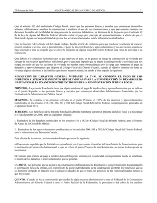 22 de Junio de 2016 GACETA OFICIAL DE LA CIUDAD DE MÉXICO 7
Que el artículo 302 del multicitado Código Fiscal, prevé que las personas físicas y morales que construyan desarrollos
urbanos, edificaciones, amplíen la construcción o cambien el uso de las construcciones y que previamente cuenten con
dictamen favorable de factibilidad de otorgamiento de servicios hidráulicos, en términos de lo dispuesto por el artículo 62
de la Ley de Aguas del Distrito Federal, deberán cubrir el pago por concepto de aprovechamientos, a efecto de que el
Sistema de Aguas esté en posibilidad de prestar los servicios relacionados con la infraestructura hidráulica.
Que la fracción I del artículo 44 del citado Código, faculta al Jefe de Gobierno para que mediante resolución de carácter
general condone o exima, total o parcialmente, el pago de las contribuciones, aprovechamientos y sus accesorios, cuando se
haya afectado o trate de impedir que se afecte la situación de alguna zona del Distrito Federal, una rama de actividad o su
realización.
Que debido a la situación económica por la que atraviesa el país, se ha puesto en riesgo la construcción de vivienda por
carecer de los recursos económicos suficientes, por lo que para impedir que se afecte la realización de la actividad que nos
ocupa, en razón de que las acciones de vivienda no pueden verse obstaculizadas por la carga que representa el pago de
derechos y aprovechamientos que dispone el Código Fiscal del Distrito Federal, cuando el objetivo consiste en dotar de
vivienda digna y decorosa a las familias que menos recursos tienen, he tenido a bien expedir la siguiente:
RESOLUCIÓN DE CARÁCTER GENERAL MEDIANTE LA CUAL SE CONDONA EL PAGO DE LOS
DERECHOS Y APROVECHAMIENTOS QUE SE INDICAN PARA LA CONSTRUCCIÓN DE DESARROLLOS
HABITACIONALES FINANCIADOS POR ENTIDADES DE LA ADMINISTRACIÓN PÚBLICA LOCAL.
PRIMERO.- La presente Resolución tiene por objeto condonar el pago de los derechos y aprovechamientos que se indican
en el punto Segundo, a las personas físicas y morales que construyan desarrollos habitacionales financiados por las
Entidades de la Administración Pública Local.
SEGUNDO.- Se condona a las personas referidas en el punto Primero, el 100% de los derechos y aprovechamientos
establecidos en los artículos 181, 182, 300, 301 y 302 del Código Fiscal del Distrito Federal, respectivamente, generados en
el ejercicio fiscal 2016.
TERCERO.- Los beneficios de la presente Resolución deberán tramitarse durante el presente ejercicio fiscal y a más tardar
el 15 de diciembre de 2016, ante las siguientes oficinas:
I. Tratándose de los derechos establecidos en los artículos 181 y 182 del Código Fiscal del Distrito Federal, ante el Sistema
de Aguas de la Ciudad de México.
II. Tratándose de los aprovechamientos establecidos en los artículos 300, 301 y 302 del Código Fiscal del Distrito Federal,
ante la Administración Tributaria Coruña.
Para efectos de lo anterior, los interesados deberán presentar lo siguiente:
a) Documento expedido por la Entidad correspondiente, en el que conste el nombre del beneficiario de financiamiento para
la realización del desarrollo habitacional, a que se refiere el punto Primero de esta Resolución, así como la descripción de
los mismos.
b) Formato para trámite de pago a nombre del contribuyente, emitido por la autoridad correspondiente donde se establezca
el monto de los derechos o aprovechamientos que se generan.
CUARTO.- Las personas que se acojan a la condonación establecida en esta Resolución y que proporcionen documentación
o información falsa o la omitan, con el propósito de gozar indebidamente de la condonación, perderán los beneficios que se
les hubieren otorgado en relación con el adeudo o adeudos de que se trate, sin perjuicio de las responsabilidades penales a
que haya lugar.
QUINTO.- Cuando se haya controvertido por medio de algún recurso administrativo o ante el Tribunal de lo Contencioso
Administrativo del Distrito Federal o ante el Poder Judicial de la Federación, la procedencia del cobro de los créditos
 