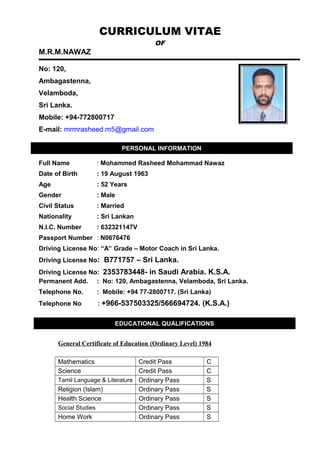 CURRICULUM VITAE
OF
M.R.M.NAWAZ
No: 120,
Ambagastenna,
Velamboda,
Sri Lanka.
Mobile: +94-772800717
E-mail: mrmrasheed.m5@gmail.com
Full Name : Mohammed Rasheed Mohammad Nawaz
Date of Birth : 19 August 1963
Age : 52 Years
Gender : Male
Civil Status : Married
Nationality : Sri Lankan
N.I.C. Number : 632321147V
Passport Number : N0676476
Driving License No: “A” Grade – Motor Coach in Sri Lanka.
Driving License No: B771757 – Sri Lanka.
Driving License No: 2353783448- in Saudi Arabia. K.S.A.
Permanent Add. : No: 120, Ambagastenna, Velamboda, Sri Lanka.
Telephone No. : Mobile: +94 77-2800717. (Sri Lanka)
Telephone No : +966-537503325/566694724. (K.S.A.)
General Certificate of Education (Ordinary Level) 1984
Mathematics Credit Pass C
Science Credit Pass C
Tamil Language & Literature Ordinary Pass S
Religion (Islam) Ordinary Pass S
Health Science Ordinary Pass S
Social Studies Ordinary Pass S
Home Work Ordinary Pass S
PERSONAL INFORMATION
EDUCATIONAL QUALIFICATIONS
 