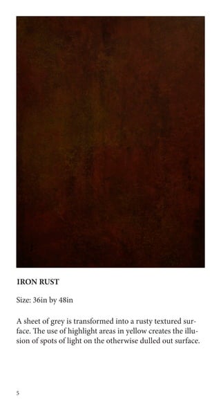 5
IRON RUST
Size: 36in by 48in
A sheet of grey is transformed into a rusty textured sur-
face. The use of highlight areas in yellow creates the illu-
sion of spots of light on the otherwise dulled out surface.
 