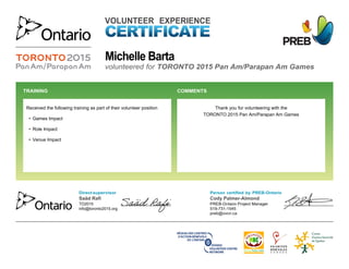  
VOLUNTEER EXPERIENCE
volunteered for TORONTO 2015 Pan Am/Parapan Am Games
Thank you for volunteering with the
TORONTO 2015 Pan Am/Parapan Am Games
Received the following training as part of their volunteer position
• Games Impact
• Role Impact
• Venue Impact
TRAINING  COMMENTS 
Person certified by PREB-Ontario
Cody Palmer-Almond
PREB-Ontario Project Manager
519-731-1545
preb@ovcn.ca
Direct supervisor
Saäd Rafi
TO2015
info@toronto2015.org
Michelle Barta
 