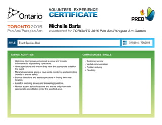 Michelle Barta
VOLUNTEER EXPERIENCE
volunteered for TORONTO 2015 Pan Am/Parapan Am Games
• Customer service
• Verbal communication
• Problem solving
• Flexibility
Event Services Host  7/10/2015 - 7/26/2015TITLE 
• Welcome client groups arriving at a venue and provide
information to approaching spectators.
• Greet spectators and ensure they have the appropriate ticket for
the event.
• Marshal spectators along a route while monitoring and controlling
crowds to ensure safety.
• Provide directions and assist spectators in finding their seat
location.
• Assist in resolving issues and answering questions.
• Monitor access to key locations and ensure only those with
appropriate accreditation enter the specified area.
TASKS / ACTIVITIES  COMPETENCIES / SKILLS
 