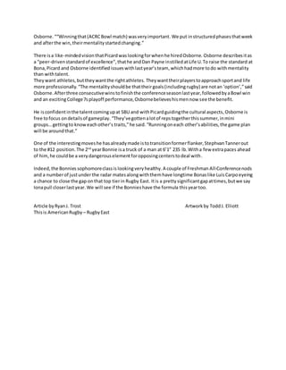 Osborne.““Winningthat(ACRCBowl match) wasveryimportant. We put instructuredphasesthatweek
and afterthe win,theirmentalitystartedchanging.”
There isa like-mindedvisionthatPicardwaslookingforwhenhe hiredOsborne. Osborne describesitas
a “peer-drivenstandardof excellence”,thathe andDan Payne instilledatLife U.To raise the standard at
Bona,Picard and Osborne identified issueswithlastyear’steam,whichhadmore todo withmentality
than withtalent.
Theywant athletes,buttheywantthe rightathletes. Theywanttheirplayerstoapproachsportand life
more professionally.“The mentalityshouldbe thattheirgoals(includingrugby) are notan ‘option’,”said
Osborne.Afterthree consecutivewinstofinishthe conferenceseasonlastyear,followedbyaBowl win
and an excitingCollege7splayoff performance,Osbornebelieveshismennow see the benefit.
He isconfidentinthe talentcomingupat SBU and withPicardguidingthe cultural aspects,Osborne is
free tofocus ondetailsof gameplay. “They’vegottenalotof repstogetherthissummer,inmini
groups…gettingto knoweachother’s traits,”he said.“Runningoneach other’sabilities,the game plan
will be aroundthat.”
One of the interestingmoveshe hasalreadymade istotransitionformerflanker,StephvanTannerout
to the #12 position.The 2nd
yearBonnie isa truck of a man at 6’1” 235 lb.Witha few extrapaces ahead
of him,he couldbe a verydangerouselementforopposingcenterstodeal with.
Indeed,the Bonnies sophomoreclassis lookingveryhealthy.A couple of Freshman All-Conferencenods
and a numberof justunderthe radar matesalongwiththemhave longtime Bonaslike LuisCarpo eyeing
a chance to close the gap onthat top tierin Rugby East. Itis a prettysignificantgapattimes,butwe say
Ionapull closerlastyear.We will see if the Bonnieshave the formula thisyeartoo.
Article byRyanJ. Trost Artworkby ToddJ. Elliott
Thisis AmericanRugby – RugbyEast
 