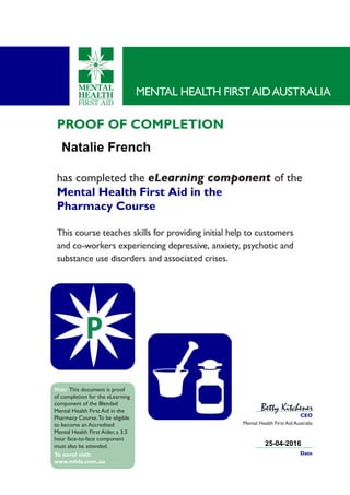 PROOF OF COMPLETION
has completed the eLearning component of the
Mental Health First Aid in the
Pharmacy Course
This course teaches skills for providing initial help to customers
and co-workers experiencing depressive, anxiety, psychotic and
substance use disorders and associated crises.
MENTAL HEALTH FIRSTAIDAUSTRALIA
CEO
Mental Health First Aid Australia
P
Date
Betty Kitchener
Note: This document is proof
of completion for the eLearning
component of the Blended
Mental Health First Aid in the
Pharmacy Course.To be eligible
to become an Accredited
Mental Health First Aider, a 3.5
hour face-to-face component
must also be attended.
To enrol visit:
www.mhfa.com.au
Natalie French
25-04-2016
 