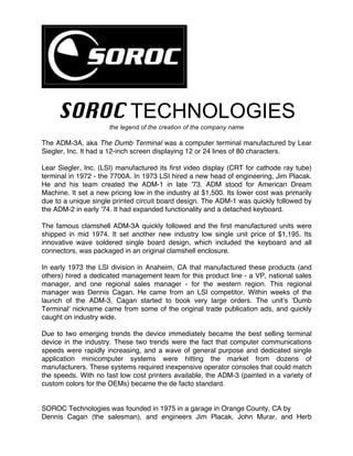 SOROC TECHNOLOGIES	
the legend of the creation of the company name	
The ADM-3A, aka The Dumb Terminal was a computer terminal manufactured by Lear
Siegler, Inc. It had a 12-inch screen displaying 12 or 24 lines of 80 characters.
Lear Siegler, Inc. (LSI) manufactured its first video display (CRT for cathode ray tube)
terminal in 1972 - the 7700A. In 1973 LSI hired a new head of engineering, Jim Placak.
He and his team created the ADM-1 in late '73. ADM stood for American Dream
Machine. It set a new pricing low in the industry at $1,500. Its lower cost was primarily
due to a unique single printed circuit board design. The ADM-1 was quickly followed by
the ADM-2 in early '74. It had expanded functionality and a detached keyboard.
The famous clamshell ADM-3A quickly followed and the first manufactured units were
shipped in mid 1974. It set another new industry low single unit price of $1,195. Its
innovative wave soldered single board design, which included the keyboard and all
connectors, was packaged in an original clamshell enclosure.
In early 1973 the LSI division in Anaheim, CA that manufactured these products (and
others) hired a dedicated management team for this product line - a VP, national sales
manager, and one regional sales manager - for the western region. This regional
manager was Dennis Cagan. He came from an LSI competitor. Within weeks of the
launch of the ADM-3, Cagan started to book very large orders. The unit’s 'Dumb
Terminal' nickname came from some of the original trade publication ads, and quickly
caught on industry wide.
Due to two emerging trends the device immediately became the best selling terminal
device in the industry. These two trends were the fact that computer communications
speeds were rapidly increasing, and a wave of general purpose and dedicated single
application minicomputer systems were hitting the market from dozens of
manufacturers. These systems required inexpensive operator consoles that could match
the speeds. With no fast low cost printers available, the ADM-3 (painted in a variety of
custom colors for the OEMs) became the de facto standard.
SOROC Technologies was founded in 1975 in a garage in Orange County, CA by
Dennis Cagan (the salesman), and engineers Jim Placak, John Murar, and Herb
 