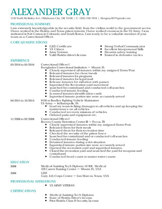 PROFESSIONAL SUMMARY
CORE QUALIFICATIONS
EXPERIENCE
EDUCATION
PROFESSIONAL AFFILIATIONS
CERTIFICATIONS
ALEXANDER GRAY1142 North McKinley Ave, Oklahoma City, OK 73106 | C: (305) 240-7034 | Alexgray407@gmail.com
I am extremely knowledgeable in the security field, from the civilian world to the government sector.
I have worked in the Florida and Texas prison systems. I have worked overseas in the US Army. I was
stationed in Fort Carson in Colorado and South Korea. I am ready to be a valuable member of your
team as a Correctional Officer.
GED Certificate
US Citizen
Army Veteran
Valid Florida driver's license
Strong Verbal Communicator
Excellent Interpersonal Skills
Firearms safety training
Trained in defensive tactics
03/2016 to 05/2016 Correctional Officer I
Everglades Correctional Institution － Miami, FL
Closely supervised all inmates within my assigned Dorm/Post
Released inmates for chow/meals
Released inmates for programs
Released inmates for legal mail
Release inmates for visitation with passes
Supervised the Recreation yard movement
searched for contraband and conducted cell searches
Conducted inmate feeding
Scanned inmates identification cards
Supervised inmate portion size were accurately served
04/2011 to 10/2014 91M or Bradley Fighting Vehicle Maintainer
US Army － Indianapolis, IN
Lead my team in fixing damages to all vehicles and up-keeping the
maintenance on all vehicles.
Conducted recovery missions of vehicles.
Ordered parts and equipment etc.
11/2006 to 02/2008 Correctional Officer I
Reeves County Detention Center III － Pecos, TX
Closely supervised inmates within my assigned Dorm/Post
Released them for their meals
Released them for their recreation time
Checked the security of the prison fence
Searched for contraband and or conducted cell searches
Conducted inmate feeding
Detained inmates during a riot situation
Supervised inmate portion size were accurately served
Opened the recreation yard and supervised inmates.
Closed the recreation yard and searched the yard for weapons and
contraband
Conducted head count or master roster counts
2008 Medical Assisting Tech Diploma 10 WK: Medical
ATI Career Training Center － Miami, FL, USA
2006 GED
Gary Job Corps Center － San Marcos, Texas, USA
US ARMY VETERAN
Medical Assisting Tech Diploma
State of Florida Driver's License
Prior Florida Class D Security License
 