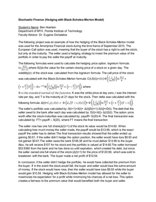 Stochastic Finance (Hedging with Black-Scholes-Merton Model)
Student’s Name: Ben Hoerlein
Department of MTH, Florida Institute of Technology
Faculty Advisor: Dr. Eugene Dshalalow
The following project was an example of how the hedging of the Black-Scholes-Merton model
was used for the Ameriprise Financial stock during the time frame of September 2015. The
European Call option was used, meaning that the buyer of the stock has a right to sell the stock,
but only at the maturity. The seller used a hedging strategy to invest the premium value of the
portfolio in order to pay the seller the payoff at maturity.
The following formulas were used to calculate the hedging price option. logreturn formula:
𝑙𝑛
𝑆(𝑡)
𝑆(𝑡−1)
,where S(t)is the value for the certain closing price of a stock on a given day. The
volatility(σ) of the stock was calculated from the logreturn formula. The call price of the stock
was calculated with the Black-Scholes-Merton formula: C(t,S(t))=𝑆( 𝑡)Ф((
1
σ√T
) [𝑙𝑛
𝑆( 𝑡)
𝐾
+
(𝑟 +
σ2
2
) 𝑇]) − 𝐾𝑒−𝑟𝑇Ф((
1
σ√T
)[𝑙𝑛
𝑆( 𝑡)
𝐾
+ (𝑟 −
σ2
2
) 𝑇]), where
Ф 𝑖𝑠 𝑡ℎ𝑒 𝑠𝑡𝑎𝑛𝑑𝑎𝑟𝑑 𝑛𝑜𝑟𝑚𝑎𝑙 𝑜𝑓 𝑡ℎ𝑒 𝑓𝑢𝑛𝑐𝑡𝑖𝑜𝑛, K was the strike price at day zero, r was the interest
rate per day, and T is the maturity at 21 days for the stock. Then delta was calculated with the
following formula: Δ(t)=𝐶 𝑠(𝑡, 𝑆( 𝑡) = Ф (𝑑+( 𝑇 − 𝑡, 𝑆( 𝑡)))= Ф ((
1
σ√T
)[𝑙𝑛
𝑆( 𝑡)
𝐾
+ (𝑟 +
σ2
2
)(𝑇 − 𝑡)]).
The seller’s portfolio was calculated by :X(t+1)=X(t)+ Δ(t)[S(t+1)-S(t)]+rD(t). The debt that the
seller owed to the bank after each day was calculated by: D(t)=X(t)- Δ(t)S(t). The option price
worth after the stock maturities was calculated by: payoff= S(20)-K. The final transaction was
calculated by: FT= payoff – X(20), where FT means the final transaction
The seller now has one full share(Δ(t)=1) of the stock its value would be $14.60. When
calculating how much money the seller made, the payoff would be $13.99, which is the exact
payoff the seller has to deliver.The final transaction results showed that the seller ended up
gaining $0.61, if the seller didn’t hedge the option position, the seller would have loss $9.93 and
not gained $0.61.The seller owes the bank $106.38 and he must deliver $13.99 to the buyer.
Also, he will receive $107 for his stock and the portfolio is valued at $14.60.The seller borrowed
$53.9385 from the bank and he has done so until expiration, which created his debt, but since
the seller owned one full share of the stock (Δ(t)=1) for the price of $120.99, which was sold to
breakeven with the bank. The buyer made a net profit of $10.54.
In conclusion, if the seller didn’t hedge the portfolio, he would have collected the premium from
the buyer. If in the event the stock would fall, the buyer and seller would lose the same amount
of money. If the stock would have rose, then the seller would have lose $9.93 while the buyer
would gain $10.54. Hedging with Black-Scholes-Merton model has allowed for the seller to
maximizies his expectation for a profit while minimizing his chances of a net loss. This option
creates a fairness to the premium value that would benefited both the buyer and seller.
 
