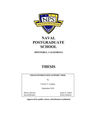 NAVAL
POSTGRADUATE
SCHOOL
MONTEREY, CALIFORNIA
THESIS
Approved for public release; distribution is unlimited
FIELD INFORMATION SUPPORT TOOL
by
Carrick T. Longley
September 2010
Thesis Advisor: James F. Ehlert
Second Reader: Nancy Roberts
 