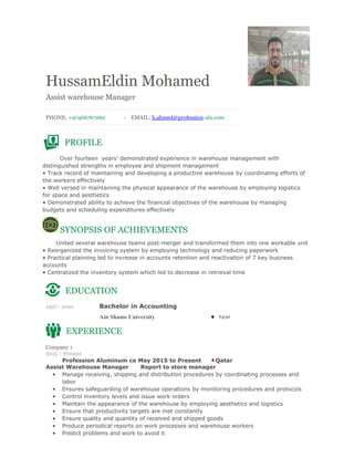 HussamEldin Mohamed 
Assist warehouse Manager
 
 
PHONE: +97466767260 - EMAIL: h.ahmed@profession-alu.com 
 
 
 
PROFILE
 
Over fourteen years’ demonstrated experience in warehouse management with
distinguished strengths in employee and shipment management
• Track record of maintaining and developing a productive warehouse by coordinating efforts of
the workers effectively
• Well versed in maintaining the physical appearance of the warehouse by employing logistics
for space and aesthetics
• Demonstrated ability to achieve the financial objectives of the warehouse by managing
budgets and scheduling expenditures effectively
SYNOPSIS OF ACHIEVEMENTS
United several warehouse teams post-merger and transformed them into one workable unit
• Reorganized the invoicing system by employing technology and reducing paperwork
• Practical planning led to increase in accounts retention and reactivation of 7 key business
accounts
• Centralized the inventory system which led to decrease in retrieval time
 
EDUCATION
 
1997 - 2001 Bachelor in Accounting
Ain Shams University Egypt
 
EXPERIENCE
 
Company 1
2015 – Present  
  Profession Aluminum co May 2015 to Present Qatar
Assist Warehouse Manager Report to store manager
• Manage receiving, shipping and distribution procedures by coordinating processes and
labor
• Ensures safeguarding of warehouse operations by monitoring procedures and protocols
• Control inventory levels and issue work orders
• Maintain the appearance of the warehouse by employing aesthetics and logistics
• Ensure that productivity targets are met constantly
• Ensure quality and quantity of received and shipped goods
• Produce periodical reports on work processes and warehouse workers
• Predict problems and work to avoid it
 