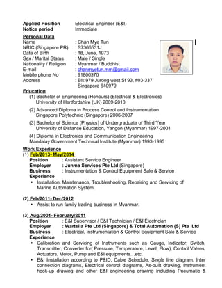 Applied Position Electrical Engineer (E&I)
Notice period Immediate
Personal Data
Name : Chan Mye Tun
NRIC (Singapore PR) : S7366531J
Date of Birth : 18, June, 1973
Sex / Marital Status : Male / Single
Nationality / Religion : Myanmar / Buddhist
E-mail : chanmyetun.mm@gmail.com
Mobile phone No : 91800370
Address : Blk 979 Jurong west St 93, #03-337
Singapore 640979
Education
(1) Bachelor of Engineering (Honours) (Electrical & Electronics)
University of Hertfordshire (UK) 2009-2010
(2) Advanced Diploma in Process Control and Instrumentation
Singapore Polytechnic (Singapore) 2006-2007
(3) Bachelor of Science (Physics) of Undergraduate of Third Year
University of Distance Education, Yangon (Myanmar) 1997-2001
(4) Diploma in Electronics and Communication Engineering
Mandalay Government Technical Institute (Myanmar) 1993-1995
Work Experience
(1) Feb/2013- May/2014
Position : Assistant Service Engineer
Employer : Junma Services Pte Ltd (Singapore)
Business : Instrumentation & Control Equipment Sale & Service
Experience
 Installation, Maintenance, Troubleshooting, Repairing and Servicing of
Marine Automation System.
(2) Feb/2011- Dec/2012
 Assist to run family trading business in Myanmar.
(3) Aug/2001- February/2011
Position : E&I Supervisor / E&I Technician / E&I Electrician
Employer : Wartsila Pte Ltd (Singapore) & Total Automation (S) Pte Ltd
Business : Electrical, Instrumentation & Control Equipment Sale & Service
Experience
 Calibration and Servicing of Instruments such as Gauge, Indicator, Switch,
Transmitter, Converter for( Pressure, Temperature, Level, Flow), Control Valves,
Actuators, Motor, Pump and E&I equipments…etc.
 E&I Installation according to P&ID, Cable Schedule, Single line diagram, Inter
connection diagrams, Electrical control diagrams, As-built drawing, Instrument
hook-up drawing and other E&I engineering drawing including Pneumatic &
 