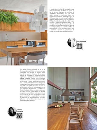 A simplicidade é o DNA da cozinha funcional
deste apartamento, na Barra da Tijuca, no
Rio de Janeiro. O projeto do escritório BC
Arquitetos, desenvolvido para um jovem
casal, valoriza a arquitetura clean com
marcenaria de peroba. Mármore branco da
Di Ponta, mesa de madeira da Tora Brasil e
cadeiras de fibra sintética Play da Dedon por
Philippe Starck e Eugeni Quitllet. O destaque
do décor é a luminária pendente Zettel’z 5, do
designer alemão Ingo Maurer, com 1,20 m de
diâmetro e estrutura de alumínio que serve de
suporte para lâmpadas e pendura folhas de
papel japonês A5 que difundem luz por todo
o ambiente e podem ser customizadas de
acordo com os sentimentos dos moradores.
Denise
Polverini
BC Arquitetosra
Esta ampla cozinha gourmet de 40 m² é
funcional para cozinhar e, ao mesmo tempo,
confortável para receber os amigos, nessa
casa de campo em Araçoiaba da Serra, no
interior de São Paulo. A mesa de madeira
orgânica é a protagonista deste projeto de
Denise Polverini, criando uma atmosfera
rústica com as cadeiras com encosto de palha
de Armando Cerello. Devido ao pé direito
alto, a Construflama desenvolveu uma grande
coifa em aço corten para compor o ambiente.
Seguindo uma paleta de cores neutras, os
armários são de fórmica texturizada cinza da
Sca, os tampos das bancadas e o balcão são
Corian Aurora da DuPont e as luminárias são
de cobre fosco. O toque de cor no décor é
composto por utensílios de cozinha vermelhos
da Le Creuset e livros de receitas. Como
gosta de cozinhar, o proprietário fez questão
de escolher os eletrodomésticos, no caso
geladeira e forno elétrico com acabamento
prata metalizado da Viking.
 