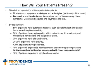 How Will Your Patients Present?
• The clinical presentation in lupus patients is variable:
– Most common symptoms are fatigue and arthralgias (particularly of the hands)
– Depression and headache are the most common of the neuropsychiatric
symptoms. Generalized seizures and psychoses are rare.
• By the numbers:
– 50% of patients have cutaneous features, such as butterfly rash and discoid
lupus as well as photosensitivity.
– 50% of patients have nephropathy, which varies from mild proteinuria and
microscopic hematuria to end-stage renal failure.
– 30% of patients have oral ulcerations.
– 20-30% of patients have pleurisy.
– <20% of patients have pericarditis.
– 10% of patients experience thromboembolic or hemorrhagic complications
(antiphospholipid antibodies associated with hypercoaguable state)
– 10% of patients experience peripheral neuropathy.
•
15
 