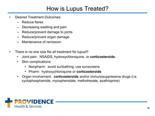 How is Lupus Treated?
• Desired Treatment Outcomes:
– Reduce flares
– Decreasing swelling and pain
– Reduce/prevent damage to joints
– Reduce/prevent organ damage
– Maintenance of remission
• There is no one size fits all treatment for lupus!!!
• Joint pain: NSAIDS, hydroxychloroquine, or corticosteroids.
• Skin complications:
• Nonpharm: avoid sunbathing, use sunscreens
• Pharm: hydroxychloroquine or corticosteroids
• Organ involvement: corticosteroids and/or immunosuppressive drugs (i.e.
cyclophosphamide, mycophenolate, methotrexate, azathioprine)
18
 