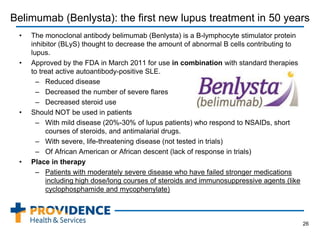 Belimumab (Benlysta): the first new lupus treatment in 50 years
• The monoclonal antibody belimumab (Benlysta) is a B-lymphocyte stimulator protein
inhibitor (BLyS) thought to decrease the amount of abnormal B cells contributing to
lupus.
• Approved by the FDA in March 2011 for use in combination with standard therapies
to treat active autoantibody-positive SLE.
– Reduced disease
– Decreased the number of severe flares
– Decreased steroid use
• Should NOT be used in patients
– With mild disease (20%-30% of lupus patients) who respond to NSAIDs, short
courses of steroids, and antimalarial drugs.
– With severe, life-threatening disease (not tested in trials)
– Of African American or African descent (lack of response in trials)
• Place in therapy
– Patients with moderately severe disease who have failed stronger medications
including high dose/long courses of steroids and immunosuppressive agents (like
cyclophosphamide and mycophenylate)
26
 